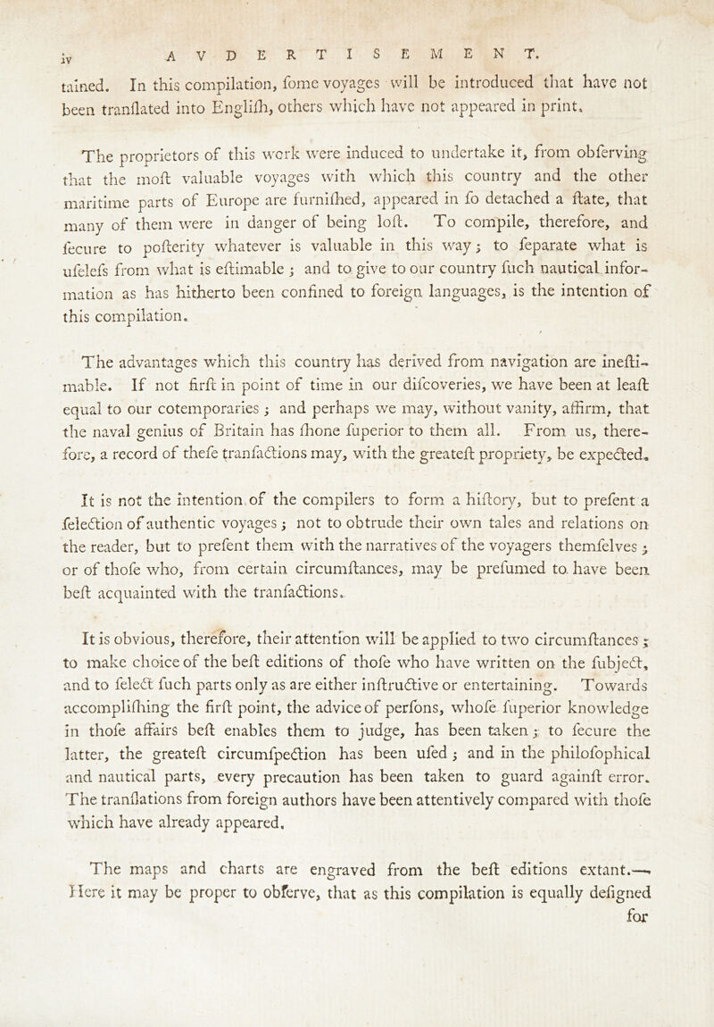 tallied. In this compilation, fome voyages will be introduced that have not been tranflated into Englifh, others which have not appeared in print. The proprietors of this work were induced to undertake it, from obferving that the moft valuable voyages with which this country and the other maritime parts of Europe are furnifhed, appeared in fo detached a ftate, that many of them were in danger of being loft. To compile, therefore, and fecure to pofterity whatever is valuable in this way; to feparate what is ufelefs from what is eftimable ; and to give to our country fuch nautical infor- mation as has hitherto been confined to foreign languages, is the intention of this compilation. t The advantages which this country has derived from navigation are inefti- mable. If not firft in point of time in our difcoveries, we have been at leaft: equal to our cotemporaries; and perhaps we may, without vanity, affirm, that the naval genius of Britain has (hone fuperior to them all. From us, there- fore, a record of thefe tranfadlions may, with the greateft propriety, be expedted. It is not the intention of the compilers to form a hiftory, but to prefent a feledtion of authentic voyages; not to obtrude their own tales and relations on the reader, but to prefent them with the narratives of the voyagers themfelves ; or of thofe who, from certain circumftances, may be prefumed to. have been beft acquainted with the tranfadlions. It is obvious, therefore, their attention will be applied to two circumftances ; to make choice of the beft editions of thofe who have written on the fubjedt, and to feledt fuch parts only as are either inftrudtive or entertaining. Towards accomplishing the firft point, the advice of perfons, wliofe fuperior knowledge in thofe affairs beft enables them to judge, has been taken ;• to fecure the latter, the greateft circumfpedtion has been ufed ; and in the philofophical and nautical parts, every precaution has been taken to guard againft error* The tranfiations from foreign authors have been attentively compared with thofe which have already appeared. The maps and charts are engraved from the beft editions extant.—> Here it may be proper to obferve, that as this compilation is equally defigncd for