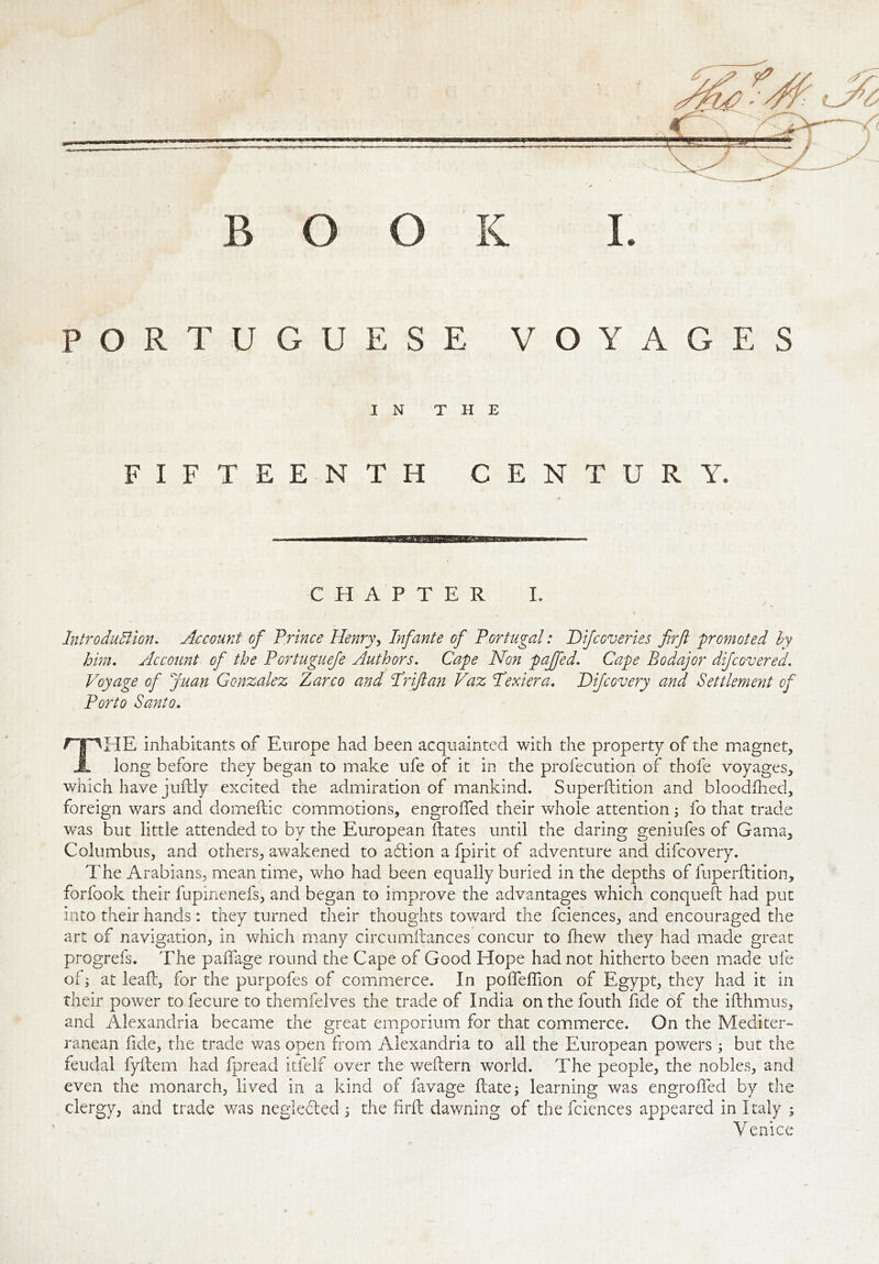 / BOOK I. PORTUGUESE VOYAGES IN THE FIFTEENTH CENTURY. a CHAPTER I. Introduction. Account of Prince Henry, Infante of Portugal: Difcoveries firft promoted by him. Account of the Portuguefe Authors. Cape Non paffed. Cape Bodajor difcovered. Voyage of Juan Gonzalez Zarco and TV if an Vaz Pettier a. D ifc every and Settlement of Porto Santo. npHE inhabitants of Europe had been acquainted with the property of the magnet* long before they began to make ufe of it in the profecution of thofe voyages* which have juffcly excited the admiration of mankind. Superftition and bloodfhed, foreign wars and domeftic commotions, engrolfed their whole attention; fo that trade was but little attended to by the European Hates until the daring geniufes of Gama* Columbus, and others, awakened to aflion a fpirit of adventure and difeovery. The Arabians, meantime, who had been equally buried in the depths of fuperftition, forfook their fupinenefs, and began to improve the advantages which conqueft had put into their hands: they turned their thoughts toward the fciences, and encouraged the art of navigation, in which many circumftances concur to fhew they had made great progrefs. The paffage round the Cape of Good Hope had not hitherto been made ufe of; at leaf:, for the purpofes of commerce. In polfelfion of Egypt, they had it in their power to fecure to themfelves the trade of India on the fouth fide of the ifthmus, and Alexandria became the great emporium for that commerce. On the Mediter- ranean fide, the trade was open from Alexandria to all the European powers; but the feudal fyftem had fpread itfelf over the weftern world. The people, the nobles, and even the monarch, lived in a kind of favage Hate; learning was engrolfed by the clergy, and trade was neglected; the firft dawning of the fciences appeared in Italy ; Venice