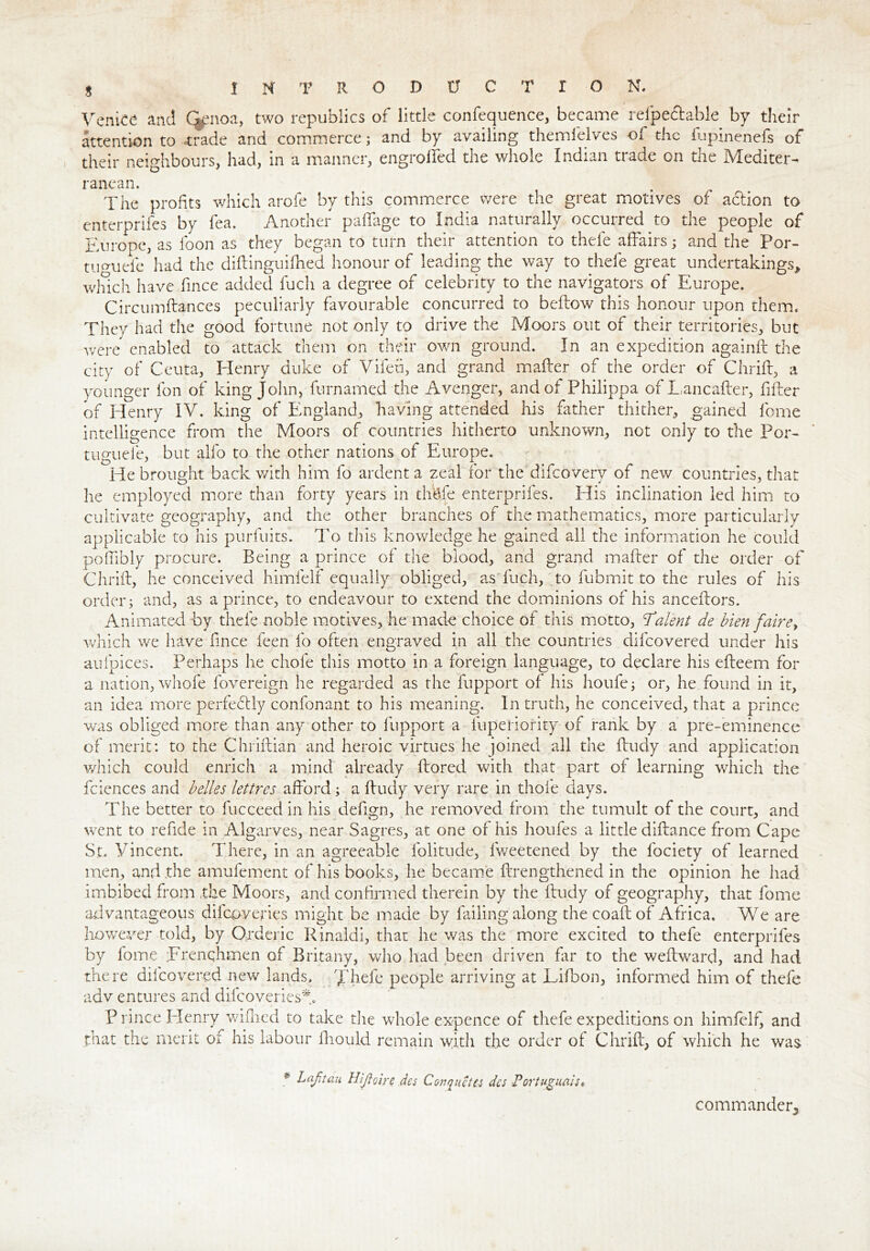 s INTRODUCTION. Venice and Ckmoa, two republics of little confequence, became refpe&able by their attention to .trade and commerce; and by availing themielves of the fupinenefs of their neighbours, had, in a manner, engrolfed the whole Indian trade on the Mediter- ranean. The profits which arofe by this commerce were the great motives of action to enterprifes by lea. Another paffage to India naturally occurred to the people of Europe, as loon as they began to turn their attention to thefe affairs; and the Por- tumiefe had the diftinguifhed honour of leading the way to thefe great undertakings* winch have fince added fuch a degree of celebrity to the navigators of Europe. Circumftances peculiarly favourable concurred to bellow this honour upon them. They had the good fortune not only to drive the Moors out of their territories, but were enabled to attack them on their own ground. In an expedition againft the city of Ceuta, Henry duke of Vileu, and grand mailer of the order of Chrill, a younger fon of king John, furnamed the Avenger, and of Philippa of Lancafter, filler of Henry IV. king of England, having attended his father thither, gained feme intelligence from the Moors of countries hitherto unknown, not only to the Por- O # * A * tuguele, but alfo to the other nations of Europe. He brought back with him fo ardent a zeal for the difeoverv of new countries, that he employed more than forty years in thefe enterprifes. His inclination led him to cultivate geography, and the other branches of the mathematics, more particularly applicable to his purfuits. To this knowledge he gained all the information he could poffibly procure. Being a prince of the blood, and grand mailer of the order of Chrill, he conceived himielf equally obliged, as fuch, to fubmit to the rules of ids order; and, as a prince, to endeavour to extend the dominions of his ancellors. Animated by thefe noble motives, he made choice of this motto, 'Talent de bien faire> which we have fince feen fo often engraved in all the countries difeovered under his aufpices. Perhaps he chofe this motto in a foreign language, to declare his efteem for a nation, whofe fovereign he regarded as the fupport of his houfe; or, he found in it, an idea more perfedtly confonant to his meaning. In truth, he conceived, that a prince was obliged more than any other to fupport a lupeHority of rank by a pre-eminence of merit: to the Chrillian and heroic virtues he joined all the lludy and application which could enrich a mind already ftored with that part of learning which the fciences and belles lettres afford; a lludy very rare in thole days. The better to fucceed in his defign, he removed from the tumult of the court, and went to refide in Algarves, near Sagres, at one of his houfes a little dillance from Cape St. Vincent. There, in an agreeable folitude, fweetened by the fociety of learned men, and .the amufement of his books, he became llrengthened in the opinion he had. imbibed from the Moors, and confirmed therein by the lludy of geography, that fome advantageous dilcoveries might be made by failing along thecoallof Africa. We are however told, by Orderic Rinaldi, that he was the more excited to thefe enterprifes by lome ;Frenqhmen of Britany, who had been driven far to the wellward, and had there difeovered new lands, Thefe people arriving at Lifbon, informed him of thefe adv entures and difeoveries A P rince Henry wilhed to take the whole expence of thefe expeditions on himielf, and that the merit of his labour lliould remain with the order of Chrill, of which he was * LaJjtau Hijioire dcs Confetti dcs Portuguals* commander.,