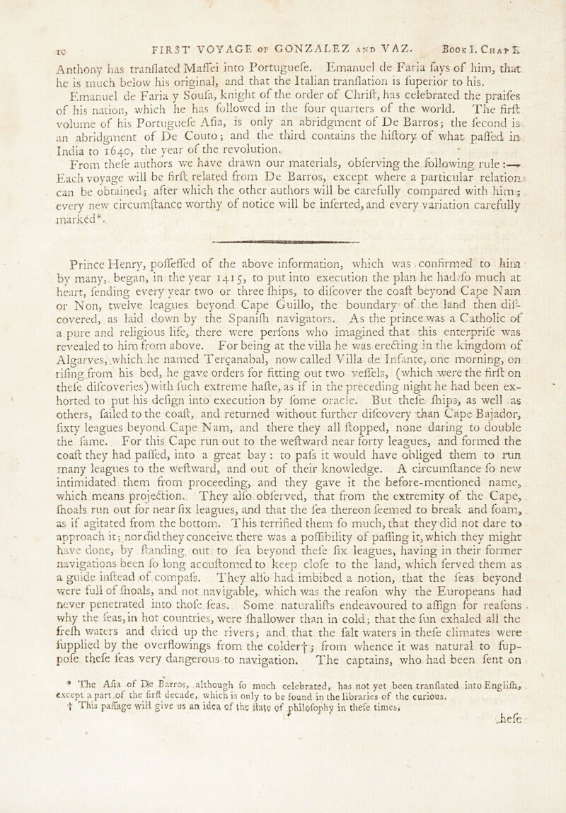 10 FIRST VOYAGE of GONZALEZ and VAZ. Book I. ChafE Anthony has tranflated Maffei into Portnguefe. Emanuel cle Faria fays of him, that he is much below his original, and that the Italian translation is Superior to his. Emanuel de Faria y Sou fa, knight of the order of Chrift, has celebrated the praifes of his nation, which he has fallowed in the four quarters of the world. The firft volume of his Portnguefe Afia, is only an abridgment of De Barros; the Second is an abridgment of De Couto; and the third contains the liiftory of what palled in India to 1640, the year of the revolution.. From thefe authors v/e have drawn our materials, obferving the following rule * Each voyage will be firft, related from De Barros, except where a particular relation? can be obtained; after which the other authors will be carefully compared with him; every new circumftance worthy of notice will be inlerted, and every variation carefully marked Prince Henry, poiTelfed of the above information, which was confirmed to him by many, began, in the year 1415, to put into execution the plan he had To much at heart, fending every year two or three flips, to difcover the coaft beyond Cape Nam or Non, twelve leagues beyond Cape Guillo, the boundary of the land then dis- covered, as laid down by the Spanifi navigators. As the prince was a Catholic of a pure and religious life, there were perfons who imagined that this enterprise was revealed to him from above. For being at the villa he was erebbing in the kingdom of Algarves, which.he named Ter^anabal, now called Villa do Infante, one morning, on rifmg from his bed, he gave orders for fitting out two velfels, (which were the firft on thefe difcoveries) with fuch extreme hafte,.as if in the preceding night he had been ex- horted to put his defign into execution by fome oracle. But thele; flips, as well as others, failed to the coaft, and returned without further difcovery than Cape Bajador, Sixty leagues beyond Cape Nam, and there they all flopped, none daring to double the fame. For this Cape run out to the weftward near forty leagues, and formed the coaft they had paffed, into a great bay : to pafs it would have obliged them to run many leagues to the weftward, and out of their knowledge. A circumftance So new intimidated them from proceeding, and they gave it the before-mentioned name, which means projection,. They alfo obferved, that from the extremity of the Cape* Shoals run out for near fix leagues, and that the Sea thereon Seemed to break and foam3 as if agitated from the bottom. This terrified them fo much, that they did not dare to approach it; nor didthey conceive there was a poffibility of palling it, which they might have done, by Handing, out to lea beyond thefe fix leagues, having in their former navigations been lo long accuftomed to keep clofe to the land, which Served them as a guide inftead of compafs. They alio had imbibed a notion, that the leas beyond were full of fioais, and not navigable, which was the reafon why the Europeans had never penetrated into thole. Seas. Some naturalifts endeavoured to affign for reafons . why the Seas, in hot countries, were fhallower than in cold; that the fun exhaled all the frefh waters and dried up the rivers; and that the fait waters in thefe climates were Supplied by the overflowings from the colderf ; from whence it was natural to fup- pofe thefe Seas very dangerous to navigation. The captains, who had been Sent on * The Aha of B)e Barros, although fo much celebrated, has not yet been tranflated into Englifhj, except a part ,of the firft decade, which is only to be found in the libraries of the curious, 4 This pahage will give us an idea of the ft ate of jphilofophy in thefe times* Tefe