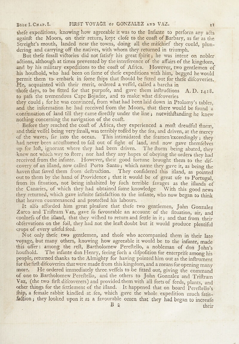 thefe expeditions, knowing how agreeable it was to the Infante to perform any a£h againft the Moors, on their return, kept dole to the coaft of Barbary, as far as the S freight's mouth, landed near the towns, doing all the mifchief they could, plun- dering and carrying off the natives, with whom they returned in triumph. But thefe lmall victories did not fatisfy his great fpirit; he was intent on nobler actions, although at times prevented by the interference of the affairs of the kingdom, and by his military expeditions to the coaft of Africa. However, two gentlemen of his houfhold, who had been on fome of thefe expeditions with him, begged he would permit them to embark in fome ffiips that fhould be fitted out for thefe difcoveries. He, acquainted with their merit, ordered a veffel, called a barcha in Thole days, to be fitted for that purpofe, and gave them inftrudtions A. D. 1418. to pals the tremendous Cape Bojador, and to make what difcoveries they could ; for he was convinced, from what had been laid down in Ptolomy’s tables, and the information he had received from the Moors, that there would be found a continuation of land till they came dire&ly under the line ; notwithftanding he knew nothing concerning the navigation of the coaft. Before they reached the coaft of Africa, they experienced a moft dreadful ftorm, and their veffel being very lmall, was terribly toffed by the fea, and driven, at the mercy of the waves, far into the ocean. This intimidated the feamen exceedingly; they had never been accuftomed to fail out of fight of land, and now gave themfelves up for loft, ignorant where they had been driven. The ftorm being abated, they knew not which wav to fleer; nor had they any hopes of obeying the orders they had received from the infante. However, their good fortune brought them to the dis- covery of an ifiand, now called Porto Santo; which name they gave it, as being the haven that faved them from deftrudtion. They confidered this ifiand, as pointed out to them by the hand of Providence ; that it would be of great ufe to Portugal, from its fituation, not being inhabited by fuch terrible favages as the iffands of the Canaries, of which they had obtained lome knowledge With this good news they returned, which gave infinite fatisfaftion to the infante, who now began to think that heaven countenanced and protected his labours. It alio afforded him great pleafure that thefe two gentlemen, John Gonzalez Zarco and Triftram Vaz, gave fo favourable an account of the fituation, air, and coolnefs of the ifiand, that they wifiied to return and fettle in it; and that from their ohfervations on the foil, they had not the leaft doubt but it would produce plentiful crops of every ufeful feed. Not only thefe two gentlemen, and thofe who accompanied them in their late voyage, but many ethers, knowing how agreeable it would be to the infante, made this offer: among the reft, Bartholomew Pereftello, a nobleman of don John's houfhold. The infante don Henry, feeing fuch a difpofition for enterprife among his people, returned thanks to the Almighty for having pointed him out as the inftrument for thefirft difcoveries that were made from this kingdom, and a means for opening many more. He ordered immediately three veffels to be fitted out, giving the command of one to Bartholomew Pereftello, and the others to John Gonzalez and Triftram Vaz, (the two firft difcoverers) and provided them with all forts of feeds, plants, and other things for the fettlement of the ifiand. It happened that on board Pereftello’s. fhip, a female rabbit kindled at fea, which gave the whole expedition much fatis- ik&ion 5 they looked upon it as a favourable omen that they had began to increafe B a their