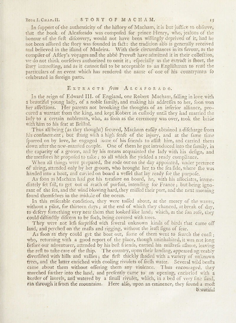 In fupport of-the authenticity of the hiftory of Macham, it is but juftlce to obferve, that the book of Alcaforado was compofed for prince Henry, who, jealous of the honour of the firft difcovery, would not have been willingly deprived of it, had he not been allured the dory was founded in fa£l: the tradition alfo is generally received and believed in the Hand of Madeira. With thefe circUmftances in its favour, as the compiler of Aflley’s voyages and the abbe Prevoft have admitted it in their collection, we do not think ourfelves authorized to omit it ; efpecially as the extraCt is fhort, the ftory interefting, and as it cannot fail to be acceptable to an Englifhman to read the particulars of an event which has rendered the name of one of his countrymen fo celebrated in foreign parts. Extracts from Alcaforado. In the reign of Edward III. of England, one Robert Macham, falling in love with a beautiful young lady, of a noble family, and making his addreffes to her, foon won her affeCtions. Her parents not brooking the thoughts of an inferior alliance, pro- cured a warrant from the king, and kept Robert in cun:ody until they had married the lady to a certain nobleman, who,, as loon as the ceremony was over, took the bride with him to his feat at BriftoL Thus all being (as they thought) fecirred, Macham eafily obtained a difeharge from fiis confinement; but (lung with a high fenfe of the injury, and at the fame time fpurred on by love, he engaged fome of his friends to a did him, and carried them down after the new-married couple.. One of them he got introduced into the family, in the capacity of a groom, and by his means acquainted the lady with his defign, and the meafures he propofed to take ; to all which fhe yielded a ready compliance. When all things were prepared,, fhe rode out on the day appointed, under pretence of airing, attended only by her groom, who brought her to the fea fide, where fhe v/as handed into a boat, and carried on board a veffel that lay ready for the purpofe. As foon as Macham had got his treafure on board, he, with his aiTociates, imme- diately fet fail, to get out of reach of purfuit, intending for France ; but being igno- rant of the fea, and the wind blowing hard, they miffed their port, and the next morning found themfelyes in the middle of the ocean. In this miferable condition, they were toiled about, at the mercy of the waves, without a pilot, for thirteen days ; at the end of which they chanced, at break of day, to delcry fomething very near them that looked like land; which, as the fun role, they could diftincdly difeern to be fuch, being covered with trees. They were not iefs furprifed with leveral unknown kinds of birds that came off land, and perched on the mails and rigging, without the lead figns of fear. As foon as they could get the boat out, fome of them wTent to fearch the coab; who, returning with a good report of the place, though uninhabited, it was not long before our adventurer, attended by his bed fiends, carried his mibrefs adioie, leaving the red to take care of the flip. The country, upon their landing, appeared agreeably diverfifed with hills and vallies ; the firb thickly fhaded with a variety of unknown trees, and the latter enriched with cooling rivulets of fredi water. Several wild beads came about them without offering them any violence. Thus encouraged, they marched further into the land, and prefently came to an opening, encircled with a border of laurels, and watered by a fmali rivulet, which, in a bed of very fine land, ran through it from the mountains. Here alfo, upon an eminence, they found a mod b eautiful