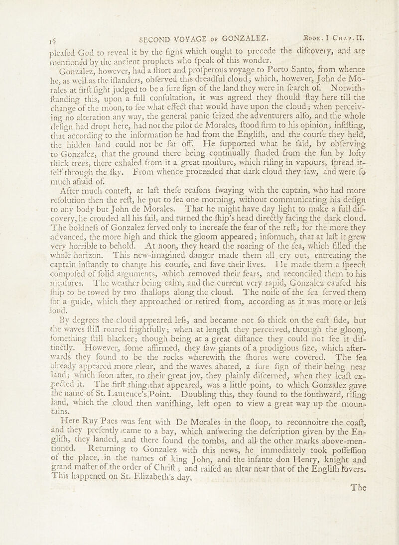 pleafed God to reveal it by the figns which ought to precede the difcovery, and are mentioned by the ancient prophets who fpeak of this wonder. Gonzalez, however, had a lllort and prolperous voyage to Porto Santo, from whence he, as well as the ifanders, obferved this dreadful cloud; which, however, John de Mo- rales at firil fio-ht judged to be a fure fign of the land they were in fearch of. Notwith- ftandincr this, upon a full confultation, it was agreed they fhould day here till the change of the moon, to fee what effed that would have upon the cloud; when perceiv- ing- no alteration any way, the general panic feized the adventurers alfo, and the whole tlefio-n had dropt here, had not the pilot de Morales^ dood firm to his opinion; infiding, that according^*) the information he had from the Englifh, and the courie they held, the hidden land could not be far off*. He fupported what he laid, by obferving to Gonzalez, that the ground there being continually fhaded from the fun by lofty thick trees, there exhaled from it a great moidure, which rifing in vapours, fpread it- ielf through the Iky. From whence proceeded that dark cloud they law, and were fo much afraid of. After much conted, at lad thefe reafons fwaying with the captain, who had more refolution then the red, he put to lea one morning, without communicating his defign to any body but John de Morales. That he might have day light to make a full dis- covery, he crouded all his fail, and turned the flip’s head dire fitly facing the dark cloud. The boldnels of Gonzalez ferved only to increafe the fear of the red; for the more they advanced, the more high and thick the gloom appeared; infomuch, that at lad it grew very horrible to behold. At noon, they heard the roaring of the fea, which filled the whole horizon. This new-imagined danger made them all cry out, entreating the captain indandy to change his courfe, and fave their lives.. Fie made them a fpeech compofed of folid arguments, -which removed their fears, and reconciled them to his meafures. The weather being calm, and the current very rapid, Gonzalez caufed his fiiip to be towed by two fihallops along the cloud. The node of the fea ferved them for a guide, which they approached or retired from, according as it was more or lefs loud. By degrees the cloud appeared lefs, and became not fo thick on the ead fide, but the waves dill.roared frightfully; when at length they perceived, through the gloom, fomething dill blacker.; though being at a great didance they could not lee it dif- tindly. However, Tome affirmed, they faw giants of a prodigious fize, which after- wards they found to be the rocks wherewith the ffiores were covered. The fea already appeared more ..clear, and the waves abated, a fare fign of their being near land; which loon after,;to .their great joy, they plainly difcerned, when they lead ex- pected it. The firft.thingkthat appeared, was a little point, to which Gonzalez gave the name of St. Laurence’s Point. Doubling this, they found to the fouthward, rifing rand, which the .cloud .then vanishing, left open to view a great way up the moun- tains. Here Ruy Paesrwas fent with De Morales in the (loop, to reconnoitre the coad, and they prefently .came to a bay, which anlwering the defcription given by the En- glish, they landed, tand there found the tombs, and all the other marks above-men- tioned. Returning to Gonzalez with this news, he immediately took poffeffion or the place, .in the names of king John, and the infante don Henry, knight and grand madermf the order of Chrid ; and railed an altar near that of the Englidr to vers* This happened on St. Elizabeth’s day.