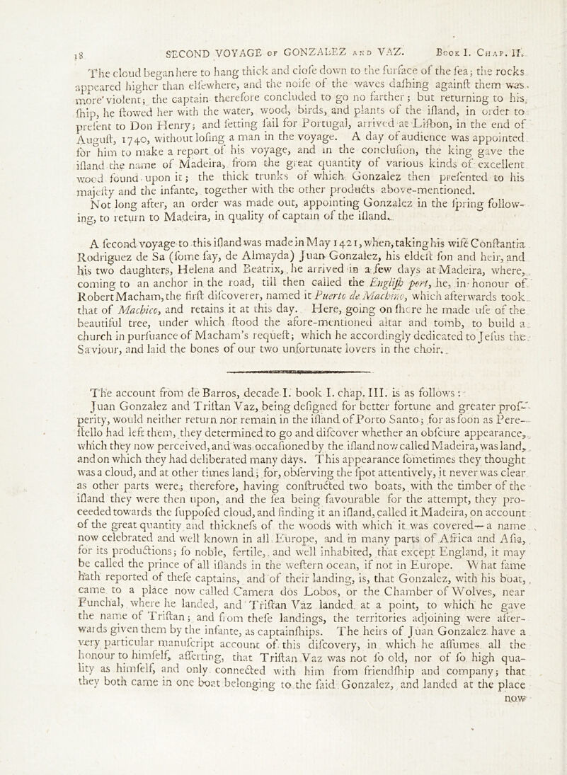 The cloud began here to hang thick and clofe down to the furface of the lea; the rocks appeared higher than eliewhere, and the noife of the waves dafhing againfl them w<rs. more'violent; the captain therefore concluded to go no farther; but returning to his, fnip? he flowed her with the water, wood, birds, and plants of the ifland, in order to prefent to Don Henry; and letting fail for Portugal, arrived at Lifbon, in the end of Aumiff, 1740, without lofing a man in the voyage. A day of audience was appointed for °him to make a report of his voyage, and in the conclufion, the king gave the ifland the name of Madeira, from the great quantity of various kinds of- excellent vrood found - upon it; the thick trunks of which; Gonzalez: then prefented to his majefly and the infante, together with the other products above-mentioned. Not long after, an order was made out, appointing Gonzalez in the Ipring follow- ing, to return to Madeira, in quality of captain of the ifland.,., A fecond voyage to this ifland was made in May 1421, when, taking his wifeConflantia . Rodriguez de Sa (fomefay, de Almayda) Juan Gonzalez, his eldeft fon and heir, and his two daughters, Helena and Beatrix,, he arrived da a./ew days at Madeira, where, coming to an anchor in the road, till then called the Englijh port,,he, in* honour of. Robert Macham, the hrft dilcoverer, named it Puerto de, Machine, which afterwards took that of Madpicc, and retains it at this day. Here, going on flic re he made ufe of the beautiful tree, under which flood the afore-mentioned altar and tomb, to build a church in purfuance of Macham’s requeft; which he accordingly dedicated to Jefus tire: Saviour, and laid the bones of our mo unfortunate lovers in the choir.. The account from deBarros, decade I. book I. chap. III. is as follows Juan Gonzalez and Triflan Vaz, being defigned for better fortune and greater proW perity, would neither return nor remain in the ifland of Porto Santo; for asfoon as Pere— hello had left them, they determined to go anddifeover whether an obfcure appearance, which they now perceived, and was occafioned by the. ifland now called Madeira, was land* and on which they had deliberated many days. This appearance fometirnes they thought was a cloud, and at other times land; for, obferving the fpot attentively, it never was clear as other parts were,; therefore, having conflrubted two boats, with the timber of the ifland they were then upon, and the fea being favourable for the attempt, they pro- ceeded towards the fuppofed cloud, and finding it an ifland, called it Madeira, on account of the great quantity and thicknefs of the woods with which it was covered—a name now celebrated and well known in aik Europe, and in many parts of Africa and Afia, for its productions; fo noble, fertile,, and well inhabited, that except England, it may be called the prince of all iflands in the weflern ocean, if not in Europe. W hat fame hath reported of thefe captains, and of their landing, is, that Gonzalez, with his boat,, came to a place now called Camera dos Lobos, or the Chamber of Wolves, near Funchal, where he landed, and 'Trifltan Vaz landed. at a point, to which he gave the name of I riflan; and from thefe landings, the territories adjoining were after- wards given them by the infante, as captainfhips. The heirs of Juan Gonzalez have a very particular manufcript account of. this difeovery, in which he afiumes all the honour to himielr, afferting, that Triflan Vaz was not fo old, nor of fo high qua- lity as himfelf, and only, connected with him from friendfhip and company; that they both came in one boat belonging to the faid Gonzalez, and landed at the place no.w