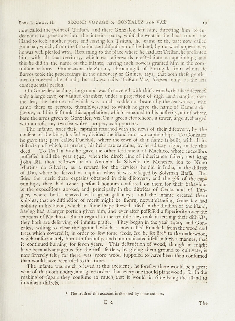 now called the point of Triflan, and there Gonzalez left him, directing him to en- deavour to penetrate into the interior parts, whilft he went in the boat round the ifland to leek another port3 and having left Triflan, he came to the part now called Funchal, which, from the fituation and difpofition of the land, by outward appearance, he was wellpleafed with. Returning to the place where he had left Triflan, he prefentcd him with all that territory, which was afterwards erected Into a captainihip 3 and this he did in the name of the infante, having Such powers granted him in the com- million he bore. Gomezaanes de Zurara, chronologift of Portugal, from whom de Barros took the proceedings in the difcovery of Guinea, fays, that both thefe gentle- men difcovered the ifland; but always calls Triftan Vaz, Trijrau only, as the Ids confequentia! perfon. On Gonzalez landing, the ground was fo covered with thick woods, that lie dTeemed only a large cave, or vaulted chamber, under a projedtion of high land hanging over the fea, the bottom of which was much trodden or beaten by the lea wolves, who came there to recreate themfelves, and to which he gave the name of Camera dos Lobo s, and himfelf took this appellation, which remained to his poflerity, all of whom bare the arms given to Gonzalez, viz. On a green efcutcheon, a tower, argent, charged with a crols, or, two fea wolves proper, as fupporters. The infante* after thefe captains returned with the news of their difcovery, by the confent of the king, his father, divided the ifland into two captainships. To Gonzalez he gave that part called Funchal, where the town of that name is -built, with all its diflri&s; of which, at prefent, his heirs are captains, by hereditary right, under this deed. To Triflan Vaz he gave the other fettlement of Machico, whole fucceflbrs. poire fled it till the year 1540, when the diredb line of inheritance failed, and king John HI. then bellowed it on Antonio da Silveira de Menezes, fon to Nuno Martins da Silveira, as a reward for the Services he did in India, in the diflridl of Diu, where he ferved as captain when it was befieged by Solyman Baffa. Be- fides the merit thefe captains obtained in this difcovery, and the gift of the cap- tainfhips, they had other perfonal honours conferred on them for their behaviour in the expeditions abroad, and principally in the diilribis of Ceuta and of Tan- gier, where both behaved with great gallantry; and the infante created them knights, that no diflinblion of merit might be Shewn, notwithstanding Gonzalez had nobility in his blood, which in Some Shape Ike wed itfelf in the divifion of 'the ifland, having had a larger portion given him, and ever after pofleffed a Superiority over the captains of Machico. Butin regard to the trouble they took in Settling their diflridts, they both are deferving of infinite praife. They began in the year 1420, and Gon- zalez, willing to clear the ground which is now called Funchal, from the wood and trees which covered it, in order to fow home feeds, &c. he let fire* to the underwood, which unfortunately burnt fo furioufly, and communicated itfelf in Such a manner, thai it continued burning for feven years. This deflrublion of wood, though it might have been advantageous for the firfl Settlers, by giving them ground to cultivate, is now Severely- felt 3 for there was more wood fuppofed to have been then confumed than would have been ufed to this time. The infante was much grieved at this accident; he forefaw there would be a great want of that commodity, and gave orders that every one Siould plant wood ; for in the making of fugars they confume fo much, that it would in time bring the ifland to imminent diftrds. # Tie truth of this account is doubted by Some authors, C 2