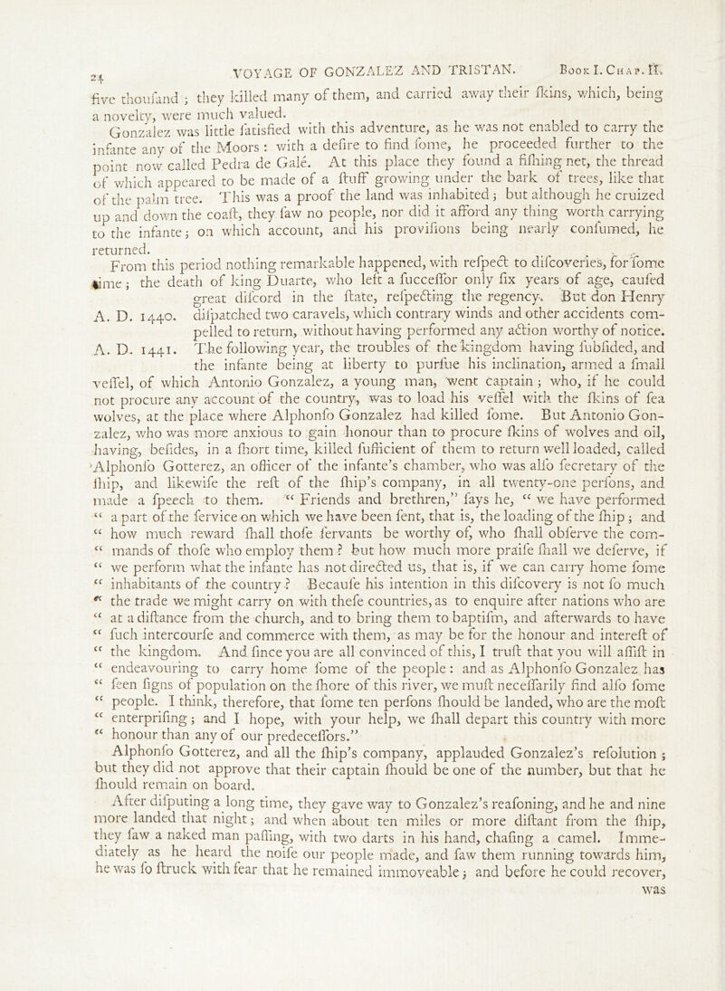 A. D. 1441. VOYAGE OF GONZALEZ AND TRISTAN. Book I. Chap. IT five thoufand ; they killed many of them, and carried away their fkins, which, being a novelty, were much valued. Gonzalez was little Satisfied with this adventure, as he was not enabled to carry the infante any of the Moors : with a defire to find fome, he proceeded further to the point now called Pedra de Gale. At this place they found a filhing net, the thread of which appeared to be made of a fluff growing under the bark of trees, like that of the palm tree. This was a proof the land was inhabited 5 but although he cruized up and down the coafl, they faw no people, nor did it afford any thing worth carrying to the infante; on which account, and his provifions being nearly confumed, he returned. . . From this period nothing remarkable happened, with refpecl to difeoveries, forTome limethe death of king Duarte, who left a fucceffor only fix years of age, caufed great difeord in the fta'te, reipecling the regency. But don Henry pelled to return, without having performed any adlion worthy of notice. The following year, the troubles of the kingdom having fubfided, and the infante being at liberty to purfiue his inclination, armed a fmall veffel, of which Antonio Gonzalez, a young man, went captain; who, if he could not procure any account of the country., was to load his veffel with the fkins of fea wolves, at the place where Alphonfo Gonzalez had killed Tome. But Antonio Gon- zalez, who was more anxious to gain honour than to procure fkins of wolves and oil, having, befides, in a fhort time, killed fufficient of them to return well loaded, called Alphonfo Gotterez, an officer of the infante’s chamber, who was alfo fecretary of the lfiip, and likewife the reft of the fhip’s company, in all twenty-one perfons, and made a fpeech to them. <c Friends and brethren,” fays he, cc we have performed a part of the fervice on which we have been fent, that is, the loading of the fhip ; and how much reward fhall thofe fervants be worthy of, who fhall obferve the com- mands of thofe who employ them ? but how much more praife fhall we deferve, if we perform what the infante has not direCled us, that is, if we can carry home fome inhabitants of the country ? Becaufe his intention in this difeovery is not fo much the trade we might carry on with thefe countries, as to enquire after nations who are at a diftance from the church, and to bring them to baptifm, and afterwards to have fuch intercourfe and commerce with them, as may be for the honour and intereft of the kingdom. And finceyou are all convinced of this, I truft that you will affift in endeavouring to carry home fome of the people : and as Alphonfo Gonzalez has feen figns of population on thefhore of this river, we muft neceffarily find alfo fome people. I think, therefore, that fome ten perfons ftiould be landed, who are the moft enterprifing; and I hope, with your help, we fhall depart this country with more honour than any of our predeceffors.” Alphonfo Gotterez, and all the fhip’s company, applauded Gonzalez’s refolution ; but they did not approve that their captain Ifiould be one of the number, but that he fhould remain on board. After dilputing a long time, they gave way to Gonzalez’s reafoning, and he and nine more landed that night; and when about ten miles or more diftant from the fhip, they faw a naked man pafling, with two darts in his hand, chafing a camel. Imme- diately as he heard the noife our people made, and faw them running towards him, he was fo ftruck with fear that he remained immoveable j and before he could recover. cc (C cc cc cc cc cc cc cc cc cc <cc was