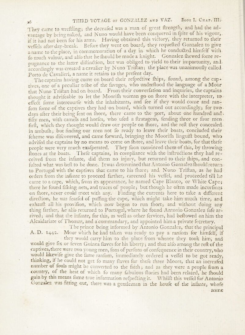 Thev came to wreftling; the deceafed was a man of great ftrength,. and had the ad- vantage by being naked, and Nnno would have been conquered in ipite of his vigour, , if it had not been for his arms. Having obtained this victory, they returned to their veffels after day-break. Before they went on board,, they requefted Gonzalez to give a name to the place, in commemoration of a day in which he conducted himfelf with fo much valour, and alio that he fliould be made a knight. Gonzalez fhewed fome re- pugnance to the latter diftindion, but was obliged to yield to their importunity, and- accordingly was created a cavalier by Nuno Triftan; the place was unanimoufty called Porto de Cavalieri, a name it retains to the prefent day. The captains having come on board their refpedive fhips,- found, among the cap^ lives, one of a peculiar tribe of the lavages, who underftood the language of a Moor that Nuno Triftan had on board. From-fcheir converfation and inquiries, the captains thought it advifeable to let the Moorifh woman go on more with the interpreter, to effefl fome intercourfe with the inhabitants, and fee if they would come and ran- fom fome of the captives they had onboard, which turned out accordingly; for two. days after their being fent on fhore, there came to the port, about one hundred and . fifty men, with camels and horfes, who ufed a ftratagem, fending three or four men dr ft, which they thought would draw our people on fhore, and the reft they concealed in ambufn; but finding our men not fo ready to leave their boats, concluded their fcheme was dilcovered, and came forward,, bringing the Moorifh linguift bound, who advifed the captains by no means to come on fhore, and leave their boats, for that thefe people were very much exafperated. They loon convinced them of this, by throwing ftones at the boats. Thefe captains, in compliance with the inftrudions they had re- ceived from the infante, did them no injury, but returned to their fhips,.-and com fujted what was beft to be done. It.was determined that Antonio Gonzalez fhould return to Portugal with the captives that came to his fhare; and Nuno Triftan, as he had orders from the infante to proceed farther, careened his veffel, and proceeded till he came to a cape, which, from its appearance, he named Cape Blanco, or White Cape; there he found hilling nets, and traces of people; but though he often made incurfions on fhore, never could meet with any. Finding the currents here to take a different direction, he was fearful of paffing the cape, which might take him much time, and exhauft all his provifion, which now began to run fhort; and without doing any thing farther, he alio returned to Portugal, where he found Antonio Gonzalez fafe ar- rived; and that the infante, for this, as well as other fervices, had bellowed on him the Alcaidariate ot Thomar, and a commandaryr and appointed him a private fecretary. The prince being informed by Antonio Gonzalez, that the principal Moor which he had taken was ready to pay a ranfom for himfelf, if they would carry him to the place from whence they took him, and would give fix or leven Guinea flaves for his liberty; and that alfo among the reft of the captives, there were two young men, fons of perfons of confequence in their country, who would likewife give the fame ranfom, immediately ordered a veffel to be got ready, thinking, if he could not get fo many flaves for thefe three Moors, that an increafed number of fouls might be converted to the faith; and as they were a people from a country, of the heat of which fo many fabulous ftories had been related, he fhould gain by this means fome true information reflecting it. Whiift this veffel for Antonio Gonzalez was fitting cut, there was a gentleman in the houfe of the infante, whofe name A.D. 144 n