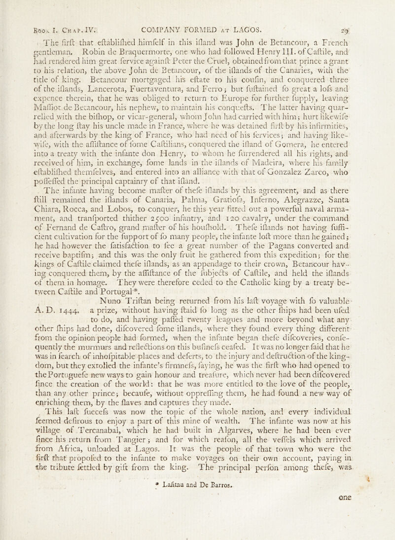 29 The firft that eftablifhed himfelf in this Hand was John de Betancour, a French gentleman. Robin de Braquermorte, one who had followed Henry III. of Caftile, and had rendered him great fervice again ft Peter the Cruel, obtained from that prince a grant to his relation, the above John de Betancour, of the Hands of the Canaries, with the tide of king. Betancour mortgaged his eftate to his coufin, and conquered three of the Hands, Lancerota, Fuertaventura, and Ferro; but fuftained fo great a lofs and expence therein, that he was obliged to return to Europe for further fupply, leaving Maffiot de Betancour, his nephew, to maintain his conquefts. The latter having quar- relled with the bifhop, or vicar-general, whom John had carried with him; hurtlikewife by the long flay his uncle made in France, where he was detained firft by his infirmities, and afterwards by the king of France, who had need of his fervices; and having like- wife, with the aftiftance of home Caftilians, conquered the Hand of Gomera, lie entered into a treaty with the infante don Henry, to whom he furrendered all his rights, and received of him, in exchange, fome lands in the Hands of Madeira, where his family eftablifhed themfeives, and entered into an alliance with that of Gonzalez Zarco, who poftefted the principal captainry cf that Hand. The infante having become mafter of thefe Hands by this agreement, and as there ftill remained the Hands of Canaria, Palma, Gratiofa, Inferno, Alegrazze, Santa Chiara, Rocca, and Lobos, to -conquer, he this year fitted out a powerful naval arma- ment, and tranfported thither 2500 infantry, and 120 cavalry, under the command of Fernand de Caftro, grand mafter of his houfnold. Thefe Hands not having furfi- cient cultivation for the fupport of fo many people, the infante loft more than he gained; he had however the fatisfadlion to lee a great number of the Pagans converted and receive baptifm; and this was the only fruit he gathered from this expedition; for the kings of Caftile claimed thefe Hands, as an appendage to their crown, Betancour hav- ing conquered them, by the aftiftance of the fubjecfts of Caftile, and held the Hands of them in homage. They were therefore ceded to the Catholic king by a treaty be- tween Caftile and Portugal*. Nuno Triftan being returned from his laft voyage with fo valuable A. D. 1444. a prize, without having ftaid fo long as the other lhips had been ufed to do, and having pafted twenty leagues and more beyond what any other Chips had done, difcovered fome Hands, where they found every thing different from the opinion people had formed, when the infante began thefe difcoveries, confe- quently the murmurs and reftehtions on this bufinefs ceafed. It was no longer faid that he v/as in fearch of inhofpitable places and deferts, to the injury and deftruhtion of the king- dom, but they extolled the infante’s firrnnefs, faying, he was the firft who had opened to thePortuguefe new ways to gain honour and treafure, which never had been difcovered fince the creation of the world: that he was more entitled to the love of the people, than any other prince; becaufe, without opprefting them, he had found a new way of enriching them, by the flaves and captures they made. This laft fuccefs was now the topic of the whole nation, and every individual Teemed defirous to enjoy a part of this mine of wealth. The infante was now at his village of Tercanabal, which he had built in Algarves, where he had been ever fmce his return from Tangier ; and for which reafon, all the veftels which arrived from Africa, unloaded at Lagos. It was the people of that town who were the firft that propofed to the infante to make voyages on their own account, paying in the tribute fettled by gift from the king. The principal perfon among thefe, was Laiitau and De Barros. one