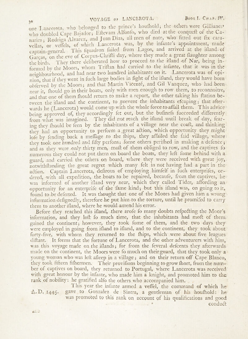 3* one w VOYAGE 0? LANCEROTA* $00$ I. Chap. ft*. 1 ancerota> who belonged to die prince’s houfhold; the- others were Gillianes* h0 doubled Cape Bajadon Eftevam Alfonfo, who died at die conqueft of the Cz- aariesj Rodriga' Alvarez, and Juan Dias, all men of note, who fitted out fix cara- vellas ' or veffels, of which Lancerota was, by the infante’s appointment, made captain-general, 'This iquadron failed from Lagos, and arrived at the ifland- of qareas, *on the eve of Corpus-Chrifti day, where they made a great daughter among the birds. They there deliberated how to proceed .to .the ifland .of Nar, being in- formed *bv the Moors, whom Triflan had carried to the infante, that it was in the neighbourhood, and had near two hundred inhabitants on it. Lancerota was of opi- nion, that if they went in Inch large bodies in fight of the ifland, they would have been obferved by the Moors; and that Martin Vicente, and Gil Vazquez, who had been near it, fhould go in their boats, only with men enough to row them, to reconnoitre, and that one of them fhould return to make a report, the other taking his ftation be- tween the ifland and the continent, to .prevent the inhabitants efcaping; that after- wards lie (Lancerota) would come up with the whole force, to affail them. This advice beino- approved of, they accordingly let out, but the buflnefs fucceeded differently from what was imagined. They did not reach the ifland until break of day, fear- ino- they fhould be feen by the inhabitants of a village near the coaft, and thinking they had an opportunity to perform a,great aflion, which opportunity they might lofe by fending back a mefiage to the Chips, they affailed the faid village, where they took one hundred and fifty perfons; Jo me others perifhed in making a defence ; and as they were .only thirty men, moil of them obliged to row, and the captives fo numerous they could not put.them on board the boats, they left fome behind with a guard, and carried the others on board, where they were received with great joy, notwithflanding the great regret which many felt in not having had a part in the action. Captain Lancerota, deflrous of employing himfelf in fuch enterprifes, or- dered, with all expedition, the boats to be repaired, becaufe, from the captives, he was informed of another ifland very near, which they called Tider, affording an opportunity for an enterpriie of the fame -kind; but this ifland was, on going to it, found to Be deferted. It was thought that one of the Moors had given him a wrong information defignedly, therefore he put him to the torture, until he promifed to carry them to another ifland, where he would amend his error. Before they reached this ifland, there arofe fo many doubts refpefling the Moor’s information, and they loft fo much time, that the inhabitants had mefl of them gained the continent; however, they took fome of them, and the two days they were employed in going from ifland to ifland, and to the continent, they took about forty-five, with whom they returned to the fliips, which were about five leagues uiflant. It feems that the fortune of Lancerota, and the other adventurers with him, was this voyage made on the iflands; for from the leveral defeents they afterwards made on the continent, the Moors were fo much on their guard, that they took only a young Woman who was left afleep in a village; and on their return off Cape Blanco, they took fifteen fifhermen. Their provifions beginning to grow fhort, from the num- ber of captives on board, they returned to Portugal, where Lancerota was received with great honour by the infante, who made him a knight, and promoted him to the rank of nobility: he gratified alio the others who accompanied him. This year the infante armed a vefifel, the command of which he A. D. 144:5. gave to Gonzalez de Sintra, a gentleman of his houfhold: he was promoted to this rank on account of his qualifications and good conduct