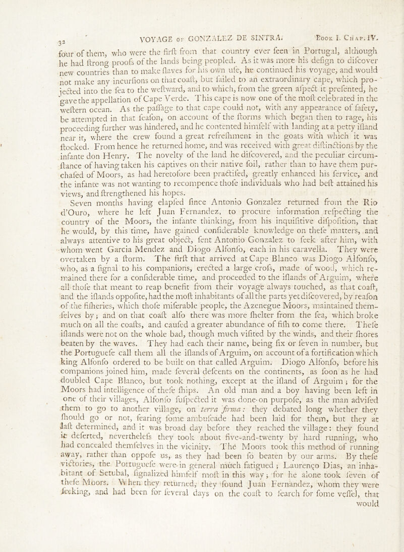 33 four of them, who were the firft from that country ever feen in Portugal, although he had ftron°- proofs of the lands being peopled. As it was more his defign to difcover new countries than to make (laves for his own ufe, he continued his voyage, and would not make any incurfions on that coaft, but failed to an extraordinary cape, which pro- iecled into the fea to the weftward, and to which, from the green afpedt it prefented, he gave the appellation of Cape Verde. This cape is now one of the mod celebrated in the weftern ocean. As the paftage to that cape could not, with any appearance of fafety, be attempted in that feafon, on account of the ftorms which began then to rage, his proceeding further was hindered, and he contented himfelf with landing at a petty i'fland near it, where the crew found a great refreftiment in the goats with which it was flocked. From hence he returned home, and was received with great diftindlions by the infante don Henry. The novelty of the land he difcovered, and the peculiar circum- flance of having taken his captives on their native foil, rather than to have them pur- chafed of Moors, as had heretofore been pradlifed, greatly enhanced his fervice, and the infante was not wanting to recompence thofe individuals who had bell attained his views, and (lengthened his hopes. Seven months having elapfed fince Antonio Gonzalez returned from the Rio d’Ouro, where he left Juan Fernandez, to procure information refpedling the country of the Moors, the infante thinking, from his inquifitive difpofition, that he would, by this time, have gained confiderable knowledge on thefe matters, and always attentive to his great object, lent Antonio Gonzalez to feek after him, with whom went Garcia Mendez and Diogo Alfonfo, each in his caravella. They were overtaken by a dorm. The hrft that arrived at Cape Blanco was Diogo Alfonfo, who, as a fignal to his companions, erected a large crofs, made of wood, which re- mained there for a confiderable time, and proceeded to the iftands of Arguim, where all thofe that meant to reap benefit from their voyage always touched, as that coaft., and the iftands oppofite, had the mod inhabitants of all the parts yet difcovered, by reafon of the fftheries, which thofe miferable people, the Azenegue Moors, maintained them- Telves by; and on that coaft alfo there was more fhelter from the fea, which broke much on all the coafts, and caufed a greater abundance of fifli to come there. Thefe iftands were not on the whole bad, though much viftted by the winds, and their fhores beaten by the waves. They had each their name, being fix or (even in number, but the Portuguefe call them all the iftands of Arguim, on account of a fortification which king Alfonfo ordered to be built on that called Arguim. Diogo Alfonfo, before his companions joined him, made feveral defeents on the continents, as loon as he had doubled Cape Blanco, but took nothing, except at the iftand of Arguim ; for the Moors had intelligence of thefe (hips. An old man and a boy having been left in one of their villages, Alfonfo fufpebled it was done-on purpofe, as the man advifed them to go to another village, on terra fvrma: they debated long whether they ftiould go or not, fearing fome ambufeade had been laid for them, but they at laft determined, and it was broad day before they reached the village: they found in deferted, neverthelefs they took about five-and-twenty by hard running, who had concealed themfelves in the vicinity. The Moors took this method of running away, rather than oppofe us, as they had been fo beaten by our arms. By thefe viftories,. the Portuguefe. were* in general much fatigued ; Laurenpo Dias, an inha- hi rant or Setubal, ftgnaiized himfelf moil in this way $ for he alone took feven of thefe Moors. Vv hen they returned,* they Bound Juan Fernandez, whom they were jeeking, and had been for feveral days on the coaft to fearch for fome veftel, that would