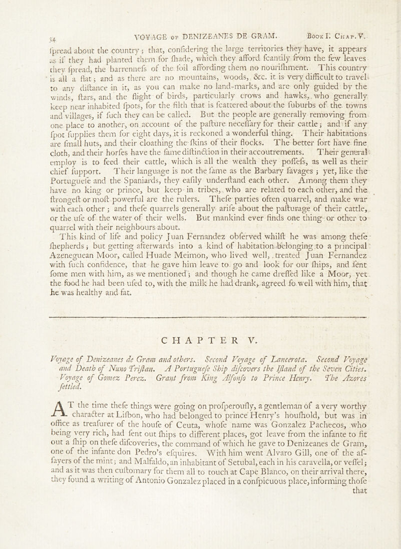 VOYAGE of DENIZEANES DE GRAM. Book K Chap Ah ipread about the country ; that, confidering the large territories they have, it appears ius if they had planted them for fhade, which they afford fcandly from the few leaves they Ipread, the barrennefs of the. foil affording them no noufifliment. This country is all a Hat ; and as there are no mountains, woods, &c. it is very difficult to travel, to ariy diftance in it, as you can make no land-marks, and are only guided by the winds', ftars, and the flight of birds, particularly crows and hawks,. who generally keep near inhabited fpots, for the filth that is fcattered about the fuburbs of the. towns and villages, if fuch they can he called. But the people are generally removing from one place to another, on account of the pafture. neceffary for their cattle; andfff any fpot flipplies them for eight days, it is reckoned a wonderful thing. Their habitations are fmall huts, and their cloathing the fkins of their flocks. The better fort have fine cloth, and their horfes have the fame diftin&ion in their accoutrements. Their generali employ is to feed their cattle, which is all the wealth they poffefs, as well as their chief lupport. Their language is not the fame as the Barbary lavages ; yet, like the Portuguefe and the Spaniards, they eafiiy underftand each other. Among them they have no king or prince, but keep in tribes,,, who are related to each other, and the ftrongeft or moft powerful are the rulers. Thefe parties often quarrel, and make war with each other ; and thefe quarrels generally arife about the pafturage of their cattle, or the ufe of the water of their wells. But mankind ever finds one thing or other to quarrel with their neighbours about. This kind of life and policy Juan Fernandez observed whilft he was among thefe; fhepherds ; but getting afterwards into a kind of habitation belonging.to a principal: Azeneguean Moor, called Huade Meimon, who lived well,, treated Juan Fernandez with fuch confidence, that he gave him leave to go and look for our fhips, and fent fome men with him, as we mentioned; and though he came dreflfed like a Moor, yet . the food he had been ufed to, with the milk he had-drank*, agreed fo well with him, that he was healthy and fat. * CHAPTER V. Voyage of Denizeanes de Gram and others. Second Voyage of Lancerota. Second Voyage and Death of Nuno Drift an. A Portuguefe Ship difcovers the Iftand of the Seven Cities. Voyage of Gomez Perez. Grant from King Alfonjo to Prince Henry. Dhe Azores fettled. AT the time thefe things were going on profperoufly, a gentleman of a very worthy character at Lifbon, who had belonged to prince Henry’s houffiold, but was in office as treafurer of the houfe of Ceuta, whofe name was Gonzalez Pachecos, who being very rich, had fent out ffiips to different places, got leave from the infante to fit out a fhip on thefe difcoveries, the command of which he gave to Denizeanes de Gram, one of the infante don Pedro’s efquires. With him went Alvaro Gill, one of the af- iayers of the mint; and Malfaldo, an inhabitant of Setubal, each in his caravella, or veflfel; and as it was then cuftomary for them all to touch at Cape Blanco, on their arrival there, they found a writing of Antonio Gonzalez placed in a confpicuous place, informing thofe that