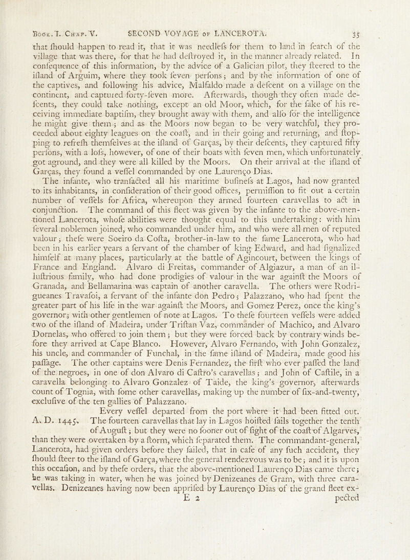 that fhould happen to read it, that it was needlefs for them to land in fearch of the village that was there, for that he had deflroyed it, in the manner already related. In confequence of this information, by the advice of a Galician pilot, they fleered to the ill and of Arguim, where they took feven perlons; and by the information of one of the captives, and following his advice, Malfaldo made a defcent on a village on the continent, and captured forty-feven more. Afterwards, though they often made de- lcents, they could take nothing, except an old Moor, which, for the fake of his re- ceiving immediate baptifm, they brought away with them, and alio for the intelligence he might give them ; and as the Moors now began to be very watchful, they pro- ceeded about eighty leagues on the coafl, and in their going and returning, and flop- ping to refrefh themfelves at the ifland of Garzas, by their defcents, they captured fifty perlons, with a lols, however, of one of their boats with feven men, which unfortunately, got aground, and they were all killed by the Moors. On their arrival at the ifland of Garqas, they found a veffel commanded by one Lauren 50 Dias. The infante, who trail lacked all his maritime bufinefs at Lagos, had now granted to its inhabitants, in confideration of their good offices, permiffiion to fit out a certain number of velfels for Africa, whereupon they armed fourteen caravellas to afl in conjunflion. The command of this fleet was given by the infante to the above-men- tioned Lancerota, wkofe abilities were thought equal to this undertaking : with him feveral noblemen joined, who commanded under him, and who were all men of reputed valour; thefe were Soeiro da Cofla, brother-in-law to the fame Lancerota, who had been in his earlier years a fervant of the chamber of king Edward, and had fignalized himfelf at many places, particularly at the battle of Agincourt, between the kings of France and England. Alvaro di Freitas, commander of Algiazur, a man of an il- luflrious family, who had done prodigies of valour in the war againfl the Moors of Granada, and Bellamarina was captain of another caravella. The others were Rodri- gueanes Travafoi, a fervant of the infante don Pedro, Palazzano, who had fpent the greater part of his life in the war againfl the Moors, and Gomez Perez, once the king’s governor ; with other gentlemen of note at Lagos. To thefe fourteen veffels were-added 'two of the ifland of Madeira, under Triftan Vaz, commander of Machico, and Alvaro Dornelas, who offered to join them; but they were forced back by contrary winds be- fore they arrived at Cape Blanco. However, Alvaro Fernando, with John Gonzalez, his uncle, and commander of Funchal, in the fame ifland of Madeira, made good his paffiage. The other captains were Denis Fernandez, the firfl who ever paffed the land of the negroes, in one of don Alvaro di Caflro’s caravellas; and John of Caflile, in a caravella belonging to Alvaro Gonzalez of Taide, the king’s governor, afterwards count of Tognia., with lome other caravellas, making up the number of fix-and-twenty, exclufive of the ten gallies of Palazzano. Every veffiel departed from the port where it had been fitted out. A. D. 1445-. The fourteen caravellas that lay in L.agos hoifled fails together the tenth of Augufl; but they were no fboner out of fight of the coafl of Algarves, than they were overtaken by a florm, which feparated them. The commandant-general, Lancerota, had given orders before they failed, that in cafe of any luch accident, they fhould fleer to the ifland of Gar^a, where the general rendezvous was to be; and it is upon this occafion, and by thefe orders, that the above-mentioned Lauren^o Dias came there; he was taking in water, when he was joined byDenizeanes de Gram, with three cara- vellas. Denizeanes having now been appriled by Lauren^o Dias of the grand fleet ex- E 2 peded