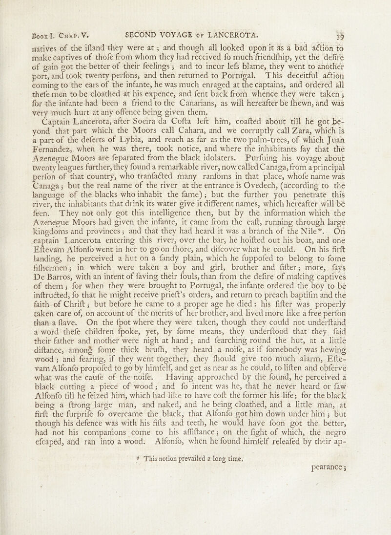 j * natives of the ifland they were at ; and though all looked upon it as a bad adlion to make captives of thofe from whom they had received fo much friendfhip, yet the defire of gain got the better of their feelings; and to incur lefs blame, they went to another port, and took twenty perfons, and then returned to Portugal. This deceitful adlion coming to the ears of the infante, he was much enraged at the captains, and ordered all thefe men to be cloathed at his expence, and fent back from whence they were taken ; for the infante had been a friend to the Canarians, as will hereafter be fhewn, and was very much hurt at any offence being given them. Captain Lancerota, after Soeira da Cofla left him, coafted about till he got be- yond that part which the Moors call Cahara, and we corruptly call Zara, which is a part of the deferts of Lybia, and reach as far as the two palm-trees, of which Juan Fernandez, when he was there, took notice, and where the inhabitants fay that the Azenegue Moors are feparated from the black idolaters. Purfuing his voyage about twenty leagues further, they found a remarkable river, now called Canaga, from aprincipal perfon of that country, who tranfadled many ranloms in that place, whofe name was Canaga j but the real name of the river at the entrance is Ovedech, (according to the language of the blacks who inhabit the fame); but the further you penetrate this river, the inhabitants that drink its water give it different names, which hereafter will be keen. They not only got this intelligence then, but by the information which the Azenegue Moors had given the infante, it came from the eaft, running through large kingdoms and provinces; and that they had heard it was a branch of the Nile*. On captain Lancerota entering this river, over the bar, he hoifted out his boat, and one Eftevam Alfonfo went in her to go on fliore, and dilcover what he could. On his firfl landing, he perceived a hut on a fandy plain, which he fuppofed to belong to fome fifhermen; in which were taken a boy and girl, brother and fitter; more, fays De Barros, with an intent of faving their fouls, than from the defire of making captives of them; for when they were brought to Portugal, the infante ordered the boy to be inflrudled, fo that he might receive prieft’s orders, and return to preach baptifm and the faith of Chrift; but before he came to a proper age he died: his filter was properly taken care of, on account of the merits of her brother, and lived more like a free perfon than a Have. On the fpot where they were taken, though they could not underftand a word thefe children fpoke, yet, by fome means, they underftood that they faid their father and mother were nigh at hand; and fearching round the hut, at a little diftance, among fome thick brufh, they heard a noife, as if fomebody was hewing wood j and fearing, if they went together, they ffiould give too much alarm, Efte- vam Alfonfo propofed to go by himfelf, and get as near as he could, to liften and obferve what was the caufe of the noife. Elaving approached by the found, he perceived a black cutting a piece of wood f and fo intent was he, that he never heard or faw Alfonfo till he feized him, which had like to have coft the former his life; for the black being a ftrong large man, and naked, and he being cloathed, and a little man, at firfl the furprife fo overcame the black, that Alfonfo got him down under him ; but though his defence was with his fills and teeth, he would have foon got the better, had not his companions come to his afliftance; on the fight of which, the negro efcaped, and ran into a wood. Alfonfo, when he found himfelf releafed by their ap- * This notion prevailed a long time. pearance;