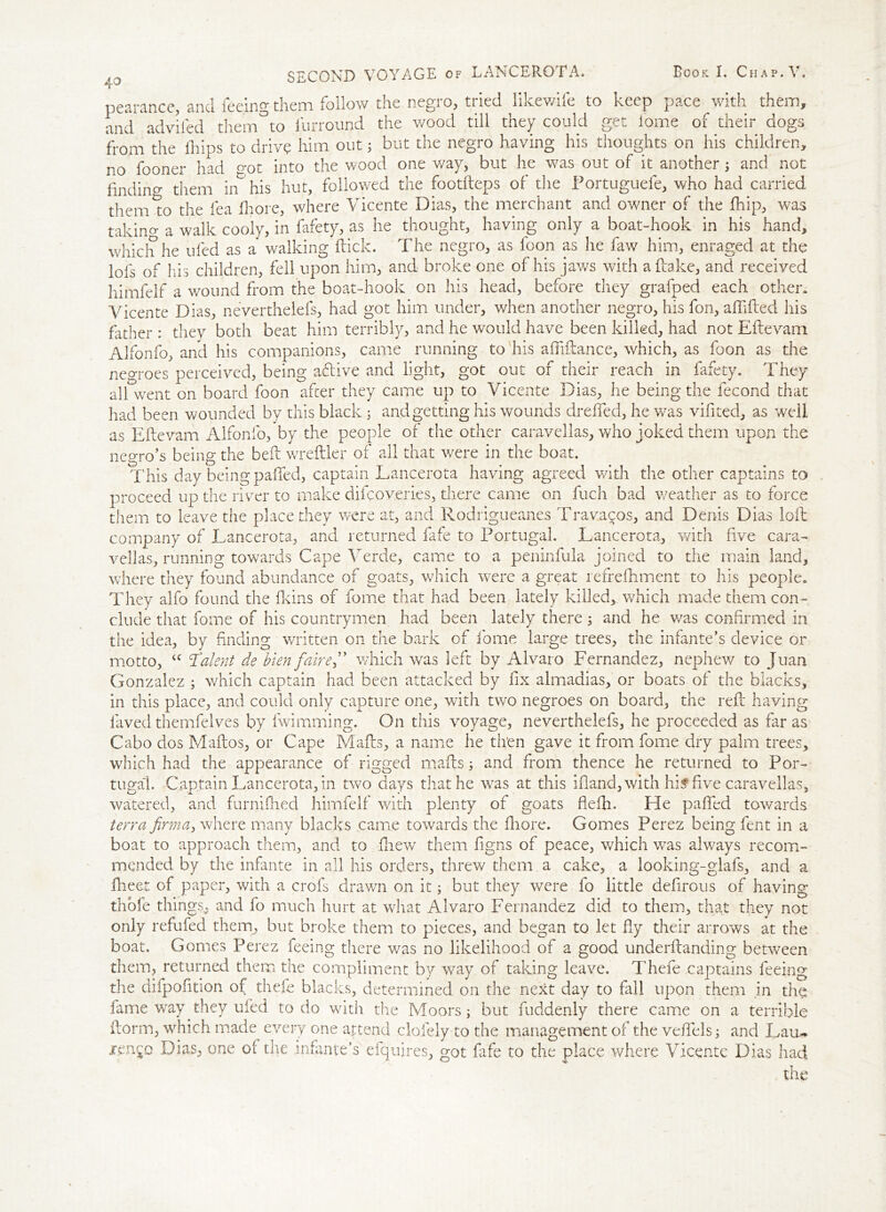 pearance, and feeing them follow the negro, tried likewife to keep pace with them, and advifed them°to furround the wood till they could get lome of their dogs from the f lips to drive him out j but the negro having his thoughts on his children, no fooner had <mt into the wood one way, but he was out of it another 5 and not finding them in his hut, followed the footfteps of the Portuguefe, who had carried them to the fea fhore, where Vicente Dias, the merchant and owner of the flip, was takino- a walk cooly, in fafety, as he thought, having only a boat-hook in his hand, which he ufed as a walking kick. The negro, as foon as he faw him, enraged at the lofs of his children, fell upon him, and broke one of his jaws with a fake, and received himfelf a wound from the boat-hook on his head, before they grafped each other. Vicente Dias, neverthelefs, had got him under, when another negro, his fon, afifted his father : thev both beat him terribly, and he would have been killed, had not Eftevam Alfonfo, and his companions, came running to his affiftance, which, as foon as the neo-roes perceived, being aftive and light, got out of their reach in fafety. They all went on board foon after they came up to Vicente Dias, he being the fecond that had been wounded by this black ; and getting his wounds drelfed, he was vifited, as well as Eftevam Alfonfo, by the people of the other caravellas, who joked them upon the negro’s being the beft wreftler of all that were in the boat. This day being paffed, captain Lancerota having agreed with the other captains to proceed up the river to make difcoveries, there came on fuch bad weather as to force them to leave the place they were at, and Rodrigueanes Travages, and Denis Dias foil company of Lancerota, and returned fafe to Portugal. Lancerota, with five cara- veil as, running towards Cape Verde, came to a peninfula joined to the main land, where they found abundance of goats, which were a great refrefhment to his people. They alfo found the fkins of fome that had been lately killed, which made them con- clude that fome of his countrymen had been lately there 5 and he v/as confirmed in the idea, by finding written on the bark of fome large trees, the infante’s device or motto, <c Talent de Men fairef which was left by Alvaro Fernandez, nephew to Juan Gonzalez ; which captain had been attacked by fix almadias, or boats of the blacks, in this place, and could only capture one, with two negroes on board, the reft having laved themfelves by fwimming. On this voyage, neverthelefs, he proceeded as far as Cabo dos Maftos, or Cape Mafts, a name he then gave it from fome dry palm trees, which had the appearance of rigged mafts; and from thence he returned to Por- tugal. Captain Lancerota, in two days that he was at this ifland, with hif five caravellas, watered, and furnifhed himfelf with plenty of goats flefh. He paffed towards terra firma, where many blacks came towards the fhore. Gomes Perez being fent in a boat to approach them, and to fhew them figns of peace, which vras always recom- mended by the infante in all his orders, threw them a cake, a looking-glafs, and a fheet of paper, with a crofs drawn on it; but they were fo little deftrous of having thofe things., and fo much hurt at what Alvaro Fernandez did to them, that they not only refufed them, but broke them to pieces, and began to let fly their arrows at the boat. Gomes Perez feeing there was no likelihood of a good underftanding between them, returned them the compliment by way of taking leave. Thefe captains feeing the dilpofition of thefe blacks, determined on the next day to fall upon them in the lame way they ufed to do with the Moors; but fuddenly there came on a terrible ftorm, which made every one attend clofely to the management of the velfels; and Lau~ xen^c Dias, one of the .infante’s elquires, got fafe to the place where Vicente Dias had