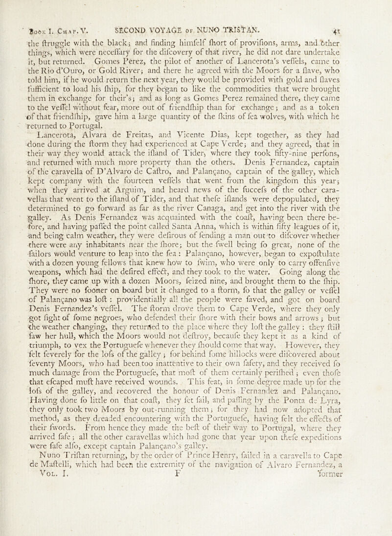 the ftruggle with the black; and finding himfelf fhort of provifions, arms, and Other things, which were necefifary for the difcovery of that river, he did not dare undertake it, but returned. Gomes Perez, the pilot of another of Lancerota’s veffels, came to the Rio d’Ouro, or Gold River; and there he agreed with the Moors for a Have, who told him, if he would return the next year, they would be provided with gold and flaves fufficient to load his fiiip, for they began to like the commodities that were brought them in exchange for their s; and as long as Gomes Perez remained there, they came to the vefTel without fear, more out of friendfhip than for exchange; and as a token of that friendfhip, gave him a large quantity of the fkins of fea wolves;, with which he returned to Portugal. Lancerota, Alvara de Freitas, and Vicente Dias, kept together, as they had done during the florm they had experienced at Cape Verde; and they agreed, that in their way they would attack the iHand of Tideiy where they took fifty-nine perfons, and returned with much more property than the others. Denis Fernandez, captain of the caravella of D’Alvaro de Caflro, and Palan^ano-, captain of the galley, which kept company with the fourteen veffels that went from the kingdom this year; when they arrived at Arguim, and heard news of the fuccefs of the other cara- vellas that went to the ifiandof Tider, and that thefe iflands were depopulated, they determined to go forward as far as the river Canaga, and get into the river with the •galley. As Denis Fernandez was acquainted with the coafl, having been there be- fore, and having palled the point called Santa Anna, which is within fifty leagues of it, -and being calm weather, they were defirous of fending a man out'to difcover whether ■there were any inhabitants near thefhore; but the fwell being fo great, none of the •failors would venture to leap into the fea : Palancano, however, began to expoflulate with a dozen young fellows that knew how to fwirn, who were only to carry ofFenfive weapons, which had the defired effeCr, and they took to the water. Going along the fhore, they came up with a dozen Moors, feized nine, and brought them to the fiiip. They were no fooner on board but it changed to a florm, fo that the galley or vefTel of Palancano was loft : providentially all the people were faved, and got on board Denis Fernandez’s vefiel. The ftorm drove them to Cape Verde, where they only got fight of fome negroes, who defended their fhore with their bows and arrows; but •the weather changing, they returned to the place where they loft the galley : they ftill faw her hull, which the Moors would not deftroy, becaufe they kept it as a kind of triumph, to vex the Portuguefe whenever they fhould come that way. However, they felt feverely for the lofs of the galley ; for behind feme hillocks were difeovered about feventy Moors, who had been too inattentive to their own fafety, and they received fo much damage from the Portuguefe, that moil of them certainly perifhed ; even thofe that efcaped mu ft have received wounds. This feat, in fome degree made up for the lofs of the galley, and recovered the honour of Denis Fernandez and Palancano. Having done fo little on that coafl, they fet fail, and paffing by the Ponta de Lyra, they only took two Moors by out-running them; for they had now adopted that method, as they dreaded encountering with the Portuguefe, having felt the effeefts of their fwords. From hence they made the belt of their way to Portugal, where they arrived fafe; all the other caravellas which had gone that year upon thefe expeditions were fafe alfo, except captain Palancano’s galley. Nuno Triflan returning, by the order of Prince Henry, failed in a caravella to Cape de Maflelli, which had been the extremity of the navigation of Alvaro Fernandez, a Vol. L F ’former