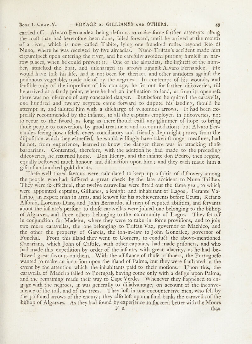 carried off. Alvaro Fernandez being defirous to make fome farther attempts along the coall than had heretofore been done, failed forward, until he arrived at the mouth of a river, which is now called Tabite, lying one hundred miles beyond Rio di Nuno, where he was received by live almadias. Nuno Triftan’s accident made him circumfpedt upon entering the river, and he carefully avoided putting himfelf in nar- row places, when he could prevent it. One of the almadias, the lighted: of the num- ber, attacked the boat, and difcharged its arrows againft Alvaro Fernandez. Fie would have loll his life, had it not been for theriaca and other antidotes againft the poifonous vegetable, made ufe of by the negroes. In contempt of his wounds, and ienfible only of the impreffion of his courage, he fet out for farther difcoveries, till he arrived at a fandy point, where he had an inclination to land, as from its opennefs there was no inference of any concealed danger. But before he quitted the caravella, one hundred and twenty negroes came forward to dilpute his landing, fnould he attempt it, and faluted him with a difcharge of venomous arrows. It had been ex- prefsly recommended by the infante, to all the captains employed in difcoveries, not to recur to the Iword, as long as there fhould exilt any glimmer of hope to bring thole people to converfion, by good treatment and accommodation; but Alvaro Fer- nandez feeing how ulelefs every conciliatory and friendly Hep might prove, from die dilpofition which they witneffed, he would willingly have taken ilronger meafures, had he not, from experience, learned to know the danger there was in attacking thofe barbarians. Contented, therefore, with the addition he had made to the preceding difcoveries, lie returned home. Don Flenry, and the infante don Pedro, then regent, equally bellowed much honour and diftin<ftion upon him; and they each made him a gift of an hundred gold ducats. Thefe well-timed favours were calculated to keep up a fpirit of difcovery among the people who had 1 offered a great check by the late accident to Nuno Trillan. They were fo effectual, that twelve caravellas were fitted out the fame year, to which were appointed captains, Gillianes, a knight and inhabitant of Lagos; Ferante Va- larino, an expert man in arms, and known for his atchievements before Ceuta; Refano Alfonio, Lorenzo Diaz, and John Bernardo, all men of reputed abilities, and fervants about the infante’s perfon: to thofe caravellas were joined one belonging to the bifhop of Algarves, and three others belonging to the community of Lagos. They fet off in conjunction for Madeira, where they were to take in fome provifions, and to join two more caravellas, the one belonging to Trillan Vaz, governor of Machico, and the other the property of Garcia, the fon-in-law to John Gonzalez, governor of Funchal. From this illand they went to Gomera, to conduct the above-mentioned Canarians, which John of Callile, with other captains, had made prifoners, and who had made this expedition by order of the infante, with great alacrity, as he had be- llowed great favours on them. With the afiillance of thofe prifoners, the Portuguefe wanted to make an incurfion upon the ifiand of Palma, but they were frullrated in the event by the attention which the inhabitants paid to their motions. Upon this, the caravella of Madeira failed to Portugal* having come only with a defign upon Palma, and the remaining made their way to Cape Verde* Whenever they happened to en- gage with the negroes, it was generally to diladvantage, on account of the inconve- nience of the toil, and of the trees. They loll in one encounter five men, who fell by the poifoned arrows of the enemy; they alfo loft upon a land bank, the caravella of the bilhop of Algarves. As they had found by experience to fyeceed better with the Moors F 2 duu*