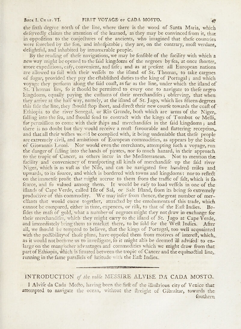 the fixth degree north of the line, where there is the wood of Santa Maria, which defervedly claims the attention of the learned, as they may be convinced from it, that in oppofition to the conjectures of the ancients, who imagined that thefe countries were Icorched by the fun, and inhofpitable ; they are, on the contrary, mod verdant* delightful, and inhabited by innumerable people. By the reading of thefe navigations, we may be fenfible of the facility with which a new way might be opened to the faid kingdoms of the negroes by fea, at once fhorter, more expeditious, ealy, convenient, and fafe ; and as at prelent all European nations are allowed to fail with their veflels to the iOand of St. Thomas, to take cargoes of fugar, provided they pay the eltablifhed duties to the king of Portugal; and which voyage they perform along the laid coaft, as far as the line, under which the ifland of St. Thomas lies, fo it fhould be permitted to every one to navigate to thefe negro kingdoms, equally paying the cuftoms of their merchandifes ; oblerving, that when they arrive at the half way, namely, at the ifland of St. Jago, which lies fifteen degrees this fide the line, they fhould fcop fhort, and direCt their new courfe towards the coall of Ethiopia to the river Senegal, or Rio Grande, both which are arms of the Niger,, falling into the fea, and fhould fend to contradt with the kings of Tombut or Melli, for per million to come with their flips and merchandifes in the laid kingdoms; and there is no doubt but they would receive a molt favourable and flattering reception,,, and that all their willies would be complied with, it being undeniable that thefe people are extremely civil, and ambitious of European commodities, as appears by the book of Giovannis Leoni. Nor would even the merchants, attempting fuch a voyage, run the danger of falling into the hands of pirates, nor fo much hazard, in their approach to the tropic of Cancer, as others incur in the Mediterranean. Not to mention the. facility and conveniency of tranfporting all kinds of merchandife up the faid river Niger, which is as vaft as the Nile, and can be navigated five hundred miles and upwards, to its fource, and which is bordered with towns and kingdoms: nor to reflect on the immenfe profit that might accrue to them from the traffic of fait, which is fa fcarce, and fo valued among them. It would be eafy to load veffels in one of the i (lands of Cape Verde, called I lie of Sal, or Salt Ifland, from its being fo extremely productive of this commodity. We may infer from thence, the great number of mer- chants that would come together, attracted by the emoluments of this trade, which cannot be compared, either in time, expences, or rilk, to that of the Eaft Indies. Be- lides the mafs of gold, what a number of negroes might they not draw in* exchange for their merchandifes, which they might carry to the ifland of St. Jago at Cape Verde,, and immediately bring them to market there, to be fold for the Weft Indies. After all, we fhould be tempted to believe, that the kings of Portugal, too well acquainted with the poffibility'of thole plans, have oppoled them from motives of intereft, which,. as it would not become us to inveftigate, fo it might alio be deemed ill advifed! to en- large on the many other advantages and commodities which we might draw from that part of Ethiopia, which is fituated between the tropic of Cancer and the equinoctial line,, running in the fame parallels of latitude with the Eaft Indies.. INTRODUCTION of the noble. MESSIRE ALVISE DA CADA MOSTO,. I Alvife da Cada Mofto, having been the-flrft of the illuftrious city of Venice that attempted to navigate the ocean, without the (freight of Gibraltar* towards the fouthenx