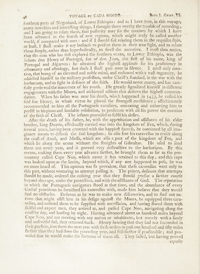 fouthern'parts of Negroland, of Lower Ethiopia: and as I have ieen, in this voyage, tnanv novelties and interefting things, I thought them worthy the trouble of recording j and I am going to relate them, that pofterity may lee the motives by which I have been a&oated^in the fearch of new regions, which might truly be called another world, if compared with ours: and if I IhouldTaii relating them in the requifite flyle, at lead, I {hall make it my bufinefs to prefent them in their true light, and to relate them limply, rather than hyperbolically, to fwell the narrative. I mud then notice, that the man who has fird explored the fouthern ocean, to Lower Ethiopia, was the infante don Henry of Portugal, fon of don Juan, the fird of his name, king of Portugal and Algarves: he obtained the highed applaufe for his proficiency in aftronomy and aftrology, but thefe I diall pais over in filence. I mud only men- tion, that being of an elevated and noble mind, and endowed with a vad ingenuity, • he addicted himfelf to the military profeflion, under Chrid’s dandard, in the war with the barbarians, and to fight in defence of the faith. He would never marry, and has care- fully preferved the innocence of his youth. He greatly fignalized himfelf in different engagements with the Moors, and atchieved aCtions that deferve.the highed commen- dation. When his father was near his death, which happened in 1433, he called his faid fon Elenry, in whole virtue he placed the dronged confidence r affectionately recommended to him all the Portuguefe cavaliers, entreating and exhorting him to perfid in his pious and laudable refolution, to profecute with all his power the enemies of the faith of Chrid. The infante promifed to fulfil his defire. After the death of his father, hepwith the approbation and abidance of his elder brother, king Duarte, effectually carried war into the kingdom of Fez, which, during leveral years, having been crowned with the happieb fuccels, he continued by all ima- ginary means to didrefs the faid kingdom -5 he alfo fent his caravellas to cruife along the coad of Azafi, and Meffa, which are alfo a part of the kingdom of Fez, and which lie along the ocean without the breights of Gibraltar. He ufed to fend them out every year, and it proved very debruCtive to the barbarians. By this means, making them every year advance farther, he brought them as far as the pro- montary .called Cape Non, which name it has retained to this day; and this cape vras looked upon,as the limits, .beyond which, if any one happened to pafs, he -was no more heard of. This opinion was fo prevalent, that thefe caravellas went only to this part, without venturing to attempt palling it. The prince, defirous that attempts fhould .be made, ordered the enfuing year that they fhould purfue a farther courle beyond the cape, under the protection, and with the abidance of God. The reputation in which the Portuguefe navigators ftood at that time, and the abundance of every kind of provifions he furnidiedhis caravellas with, made him believe that they would find no obbacles. Defirous as he was to make new difeoveries, and to find out na- tions that might afiib him in his defign againd the Moors, he equipped three cara- vellas, and ordered them to be fupplied with neceffaries, and having bored them witk Ikilfid and expert men, they arrived at, and palled Cape Non, navigating along the coadby day, and landing by night. Having advanced about an hundred miles beyond Cape Non, and not meeting with any nation or inhabitants, but merely with a fandy and unfruitful foil, they returned back. Henry hearing that they had not fucceeded in their purfuits, lent them the next year with frelh orders to pafs one hundi ed and fifty miles farther than they had done the preceding year, and dill farther if practicable ; and pro- mifed that he would make the foi tunes of them all. T hey failed, but having proved equally