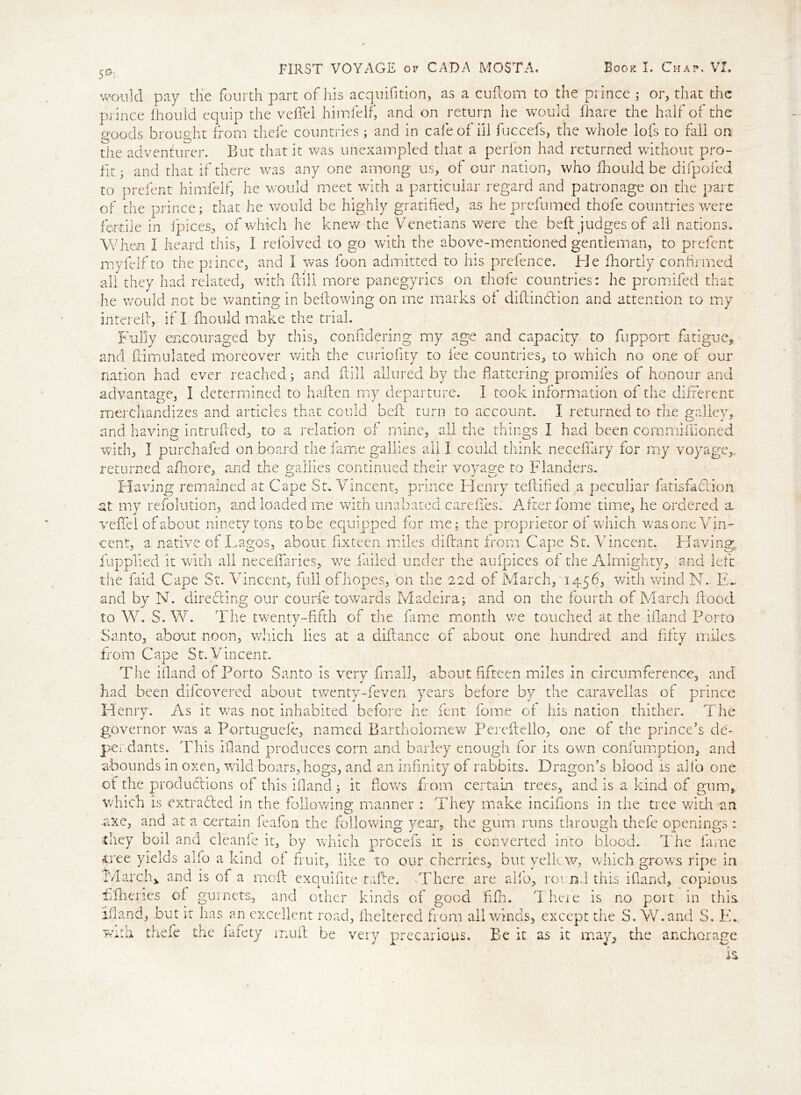 ) prelent himfelf, he would meet with a particular regard and patronage on the part f the prince; that he would be highly gratified, as he prefumed thofe countries were ,G. FIRST VOYAGE of CAD A MOSTA, Book I. Chap. VI. would pay the fourth part of his acquisition, as a cuftom to the prince ; or, that the prince Ihould equip the veffel himfelf, and on return he would Share the half of the goods brought from tliefe countries; and in cafe of ill fuccefs, the whole lofs to fall on the adventurer. But that it was unexampled that a perfon had returned without pro- fit; and that if there was any one among us, of our nation, who fhould be difpofed to of fertile in fpices, of which he knew the Venetians were the beft judges of all nations When I heard this, I refolved to go with the above-mentioned gentleman, to prefent myfelfto the prince, and I was foon admitted to his prefence. He Shortly confirmed all they had related, with ft ill more panegyrics on thofe countries: he promifed that he would not be wanting in beftowing on me marks of diftin&ion and attention to my intereil, if I Should make the trial. Fully encouraged by this, considering my age and capacity to Support fatigue,, and Stimulated moreover with the curiofity to fee countries, to which no one of our nation had ever reached; and Still allured by the Battering promises of honour and advantage, I determined to haften my departure. I took information of the different merchandizes and articles that could beft turn to account. I returned to the galley, and having intruded, to a relation of mine, ail the things I had been commissioned with, I purchased on board the fame gallies all I could think neceffary for my voyage,, returned afhore, and the gallies continued their voyage to Flanders. Having remained at Cape St. Vincent, prince Henry teftified a peculiar fatisfeftion at my refolution, and loaded me with unabated careifes. After fome time, he ordered a veffel of about ninety tons to be equipped for me; the proprietor of which was one Vin- cent, a native of Lagos, about fixteen miles diflant from Cape St. Vincent. Having, Supplied it with all neceffaries, we failed under the aufpices of the Almighty, and left the faid Cape St. Vincent, full of hopes, on the 22d of March, 1456, with wind N~ E- and by N. directing our courfe towards Madeira; and on the fourth of March Stood to W. S. W. The twenty-fifth of the fame month we touched at the ifland Porto Santo, about noon, which lies at a distance of about one hundred and fifty miles, from Cape St. Vincent. The island of Porto Santo is very Small, about fifteen miles in circumference, and had been discovered about twenty-feven years before by the caravellas of prince Henry* As it was not inhabited before he lent Some of his nation thither. The governor was a Portuguefo, named Bartholomew Perefteilo, one of the prince’s dee- per dants. This ifland produces corn and barley enough for its own consumption, and abounds in oxen, wild boars, hogs, and an infinity of rabbits. Dragon’s blood is alio one of the productions of this ifland ; it Bows from certain trees, and is a kind of gum, which is extracted in the following manner : They make incifions in the tree with an axe, and at a certain feafon the following year, the gum runs through thefe openings: they boil and cleanfe it, by which procefs it is converted into blood. The fame tree yields alio a kind of fruit, like to our cherries, but yelk w, which grows ripe in March* and is of a moft exquifite take. There are aifo, rot nd this ifland, copious flfhenes of gurnets, and other kinds of good flftu T here is no port in this, ifland, but it has an excellent road, Sheltered from all winds, except tire S. W.and S. E. with thefe the fafety muft be very precarious. Be it as it may, the anchorage is