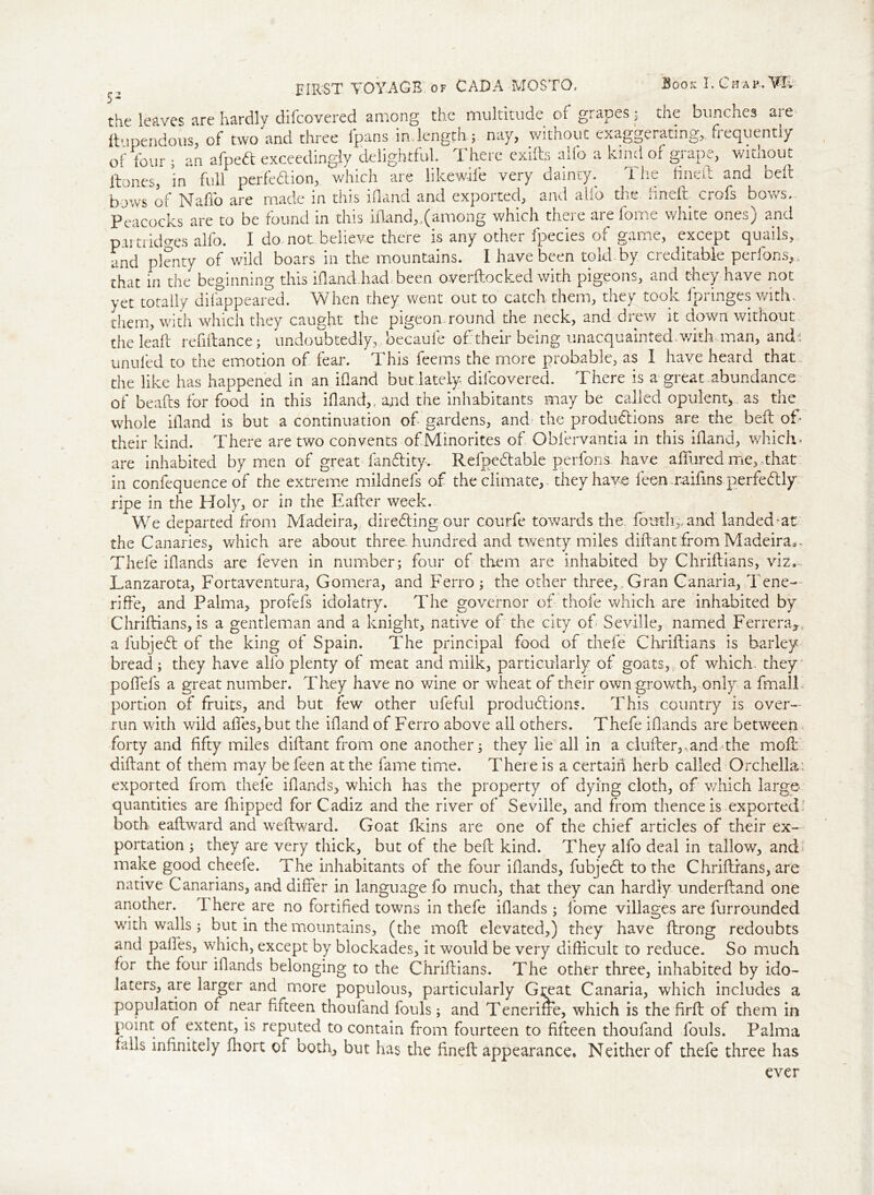 5- HIRST VOYAGE, of CADA MOSTO, Booh I. Chap. W. the leaves are hardly difcovered among the multitude of grapes? the bunches aie ftnpendous, of two and three fpans in.length; nay, without exaggerating, frequently of four ; an afped exceedingly delightful. There exids alio a kind of grape, without Hones, in full perfection* which are likewile very dainty. The fined and bed bows of Naffo are made in this ifland and exported, and alfb the fined crofs bows. Peacocks are to be found in this ifland,.(among which there are fome white ones) and pai tiidp’es alio. I do. not: believe there is any other fpecies of game, except quails, and plenty of wild boars in the mountains. I have been told by creditable perfons,, that in the beginning this ifland.had been overdocked with pigeons, and they have not yet totally dilappeared. When they went out to catch them, they took fpringes with, them, with which they caught the pigeon, round the neck, and drew it down without the lead refiitance; undoubtedly, becaufe of their being unacquainted.with man, and-: unuled to the emotion of fear. This feems the more probable, as I have heard that the like has happened in an ifland but.lately, difcovered. There is a great, abundance of beads for food in this ifland,, and the inhabitants may be called opulent, as the whole ifland is but a continuation of gardens, and the productions are the bed of* their kind. There are two convents of Minorites of Oblervantia in this ifland, which, are inhabited by men of great fanClity-. RefpeCtable perfons have allured me, that in confequence of the extreme mildnefs of the climate,, they have feen raiflns.perfectly ripe in the Holy, or in the Eader week. We departed from Madeira, directing our courfe towards the. fouth,,and landed-at the Canaries, which are about three, hundred and twenty miles didantfrom Madeira,. Thefe iflands are feven in number; four of them are inhabited by Chridians, viz,-, Lanzarota, Fortaventura, Gomera, and Ferro; the other three,. Gran Canaria, Tene- rife, and Palma, profefs idolatry. The governor of thofe which are inhabited by Chridians, is a gentleman and a knight, native of the city of Seville, named Ferrera*. a lubjeCt of the king of Spain. The principal food of thefe Chridians is barley bread; they have alio plenty of meat and milk, particularly of goats, of which, they podels a great number. They have no wine or wheat of their owrn growth, only a fin all. portion of fruits, and but few other ufeful productions. This country is over- run with wild ades,but the if and of Ferro above all others. Thefe iflands are between forty and fifty miles difant from one another; they lie all in a cluder,, and Tie mod didant of them may be feen at the fame time. There is a certain herb called Orchella: exported from thefe iflands* which has the property of dying cloth, of which large quantities are fhipped for Cadiz and the river of Seville, and from thence is exported both eadward and wedward. Goat fkins are one of the chief articles of their ex- portation ; they are very thick, but of the bed kind. They alfo deal in tallow, and make good cheefe. The inhabitants of the four iflands, fubjeCt to the Chridians, are native Canarians, and differ in language fo much, that they can hardly underdand one another. I here are no fortified towns in thefe iflands ; iome villages are furrounded with walls ; but in the mountains, (the mod elevated,) they have drong redoubts and paffes, which, except by blockades, it would be very difficult to reduce. So much for the four iflands belonging to the Chridians. The other three, inhabited by ido- laters, are larger and more populous, particularly Gmat Canaria, which includes a population of near fifteen thoufand fouls; and Teneriffe, which is the firft of them in point of extent, is reputed to contain from fourteen to fifteen thoufand fouls. Palma falis infinitely fhort of both, but has the fined appearance. Neither of thefe three has ever