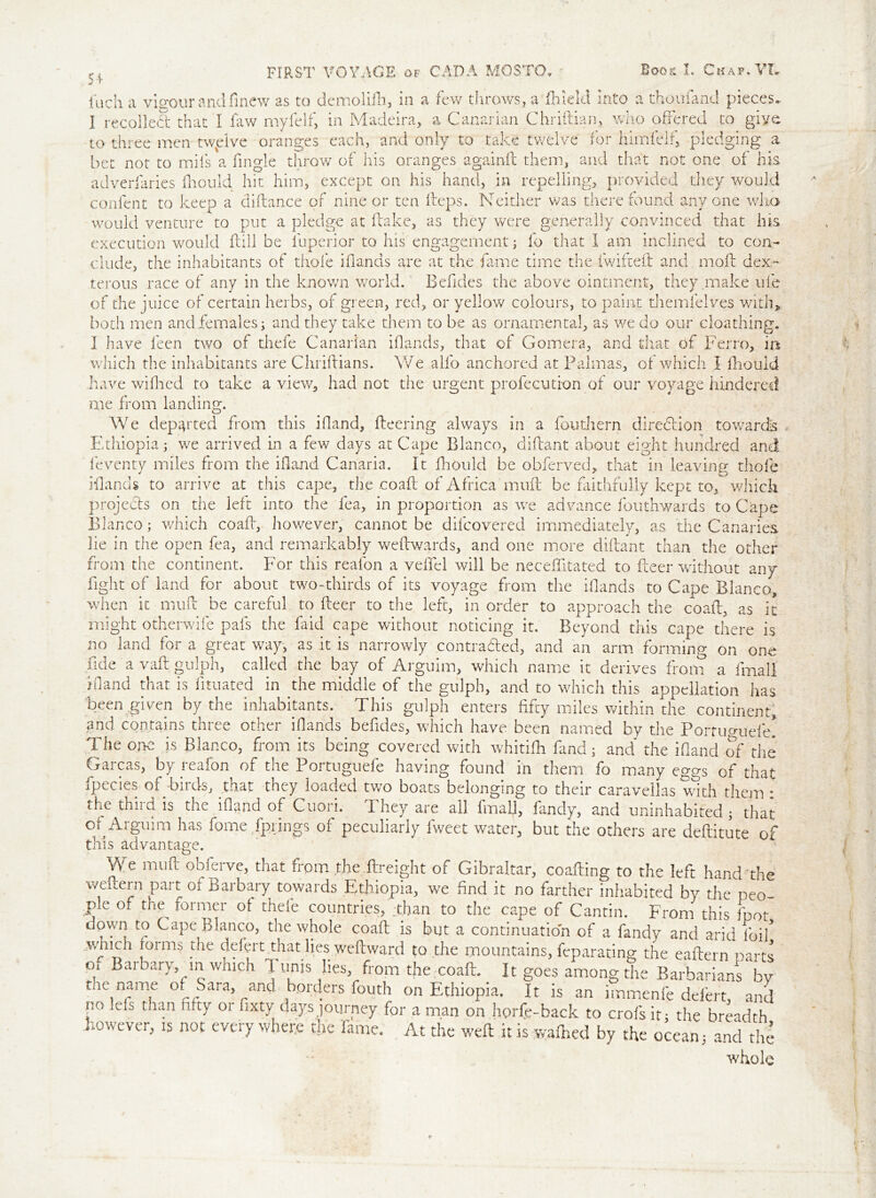 inch a vigour and fine w as to demolifh, in a few throws, a ftudd into a thoufand pieces. I recoiled that I faw myfelf, in Madeira, a Canarian Chriftian, who offered to give to three men twplve oranges each, and only to take twelve for himfelf, pledging a bet not to mils a fingle throw of his oranges againff them, and that not one of his adverfaries fiiould hit him, except on his hand, in repelling, provided they would confent to keep a diflance of nine or ten fteps. Neither was there found anyone who would venture to put a pledge at flake, as they were generally convinced that his execution would kill be iuperior to his engagement; fo that 1 am inclined to con- clude, the inhabitants of thole iflands are at the fame time the fwifteft and moff dex- terous race of any in the known world. Befides the above ointment, they make life of the juice of certain herbs, of green, red, or yellow colours, to paint themfelves with, both men and.females; and they take them to be as ornamental, as we do our cloathing. I have feen two of thefe Canarian iflands, that of Gomera, and that of Ferro, in which the inhabitants are Chriftians. We alfo anchored at Palmas, of which I ihouid have wiHied to take a view, had not the urgent profecution of our voyage hindered me from landing. We departed from this ifiand, fleering always in a fouthern direclion towards Ethiopia; we arrived in a few days at Cape Blanco, diflant about eight hundred and feventy miles from the ifiand Canaria. It fhould be obferved, that in leaving thole iflands to arrive at this cape, the .coaff of Africa muff be faithfully kept to, which projects on the left into the fea, in proportion as we advance fouthwards to Cape Blanco; which coaff, however, cannot be difcovered immediately, as the Canaries lie in the open fea, and remarkably weffwards, and one more diffant than the other from the continent. For this reafon a veffel will be neceffitated to fleer without any fight of land for about two-thirds of its voyage from the iflands to Cape Blanco, when it muff be careful to fleer to the left, in order to approach the coaff, as it might otherwife pals the faid cape without noticing it. Beyond this cape there is no land for a great way, as it is narrowly contracted, and an arm forming on one fide a vaft gulph, called the bay of Arguim, which name it derives from a final! ifiand that is fituated in the middle of the gulph, and to which this appellation has been .given by the inhabitants. This gulph enters fifty miles within the continent, and contains three other iflands befides, which have been named by the Portuauefe! The one is Blanco, from its being covered with whitifh fand; and the ifiand of the Garcas, by reafon of the Portuguefe having found in them fo many eggs of that fpecies of-birds, that they loaded two boats belonging to their caravellas with them : the thiid is the ifiand of Cuoii. I hey are all final], fandy, and uninhabited; that ol Arguim has fome fprings of peculiarly fweet water, but the others are deftitute of this advantage. We muff obferve, that from the Freight of Gibraltar, coaffing to the left hand the weilern part of Barbary towards Ethiopia, we find it no farther inhabited by the peo pie of the former of thefe countries, than to the cape of Cantin. From this foot down to Cape Blanco, the whole coaff is but a continuation of a fandv and arid foil* .which [ormb 5he dNert that lies weffward to the mountains, feparating the eaffern parts or Barbary, in which Tunis lies, from the coaft. It goes among the Barbarians by tne name of Sara and borders fouth on Ethiopia. It is an immenfe defert, and no ids than fifty 01 fixty days journey for a man on horfe-back to crofs it; the breadth however, is not everywhere the fame. At the weft it is wafhed by the ocean; and the whole