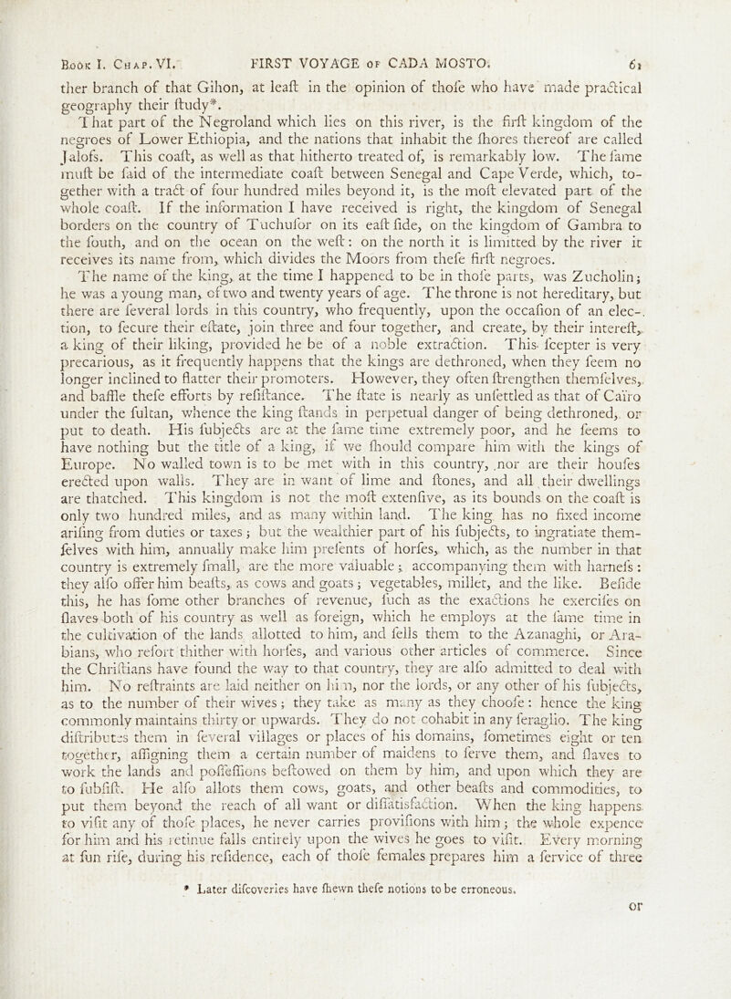 tlier branch of that Gilion, at leaft in the opinion of thole who have made practical geography their ftudy*. That part of the Negroland which lies on this river, is the firft kingdom of the negroes of Lower Ethiopia, and the nations that inhabit the ihores thereof are called Jalofs. This coaft, as well as that hitherto treated of, is remarkably low. The fame muft be faid of the intermediate coaft between Senegal and Cape Verde, which, to- gether with a trad: of four hundred miles beyond it, is the molt elevated part of the whole coaft. If the information I have received is right, the kingdom of Senegal borders on the country of Tuchufor on its ealt fide, on the kingdom of Gambra to the fouth, and on the ocean on the weft: on the north it is limitted by the river it receives its name from,, which divides the Moors from thefe firft negroes. The name of the king, at the time I happened to be in thole parts, was Zucholin; he was a young man, of two and twenty years of age. The throne is not hereditary, but there are feveral lords in this country, who frequently, upon the occafion of an elec-, tion, to fecure their efcate, join three and four together, and create, by their intereft,, a king of their liking, provided he be of a noble extradiion. This* lcepter is very precarious, as it frequently happens that the kings are dethroned, when they feem no longer inclined to flatter their promoters. Elowever, they often ftrengthen themfelves, and baffle thefe efforts by refiftance. The ftate is nearly as unfettled as that of Cairo under the fultan, whence the king Hands in perpetual danger of being dethroned, or put to death. His fubjedts are at the fame time extremely poor, and he feems to have nothing but the title of a king, it we fliould compare him with the kings of Europe. No walled town is to be met with in this country, .nor are their houfes eredted upon walls. They are in want of lime and ftones, and all their dwellings are thatched. This kingdom is not the moft extenfive, as its bounds on the coaft is only two hundred miles, and as many within land. The king has no fixed income arifing from duties or taxes; but the wealthier part of his fubjedls, to ingratiate them- felves with him, annually make him prefents of horfes, which, as the number in that country is extremely fmall, are the more valuable j accompanying them with harnefs : they alfo offer him beafts,. as cows and goats ; vegetables, millet, and the like. Befide this, he has forne other branches of revenue, fuch as the exadlions he exercifes on Haves both of his country as well as foreign, which he employs at the lame time in the cultivation of the lands allotted to him, and fells them to the Azanaghi, or Ara- bians, who refort thither with horfes, and various other articles of commerce. Since the Chriftians have found the way to that country, they are alfo admitted to deal with him. No reftraints are laid neither on him, nor the lords, or any other of his fubjedls, as to the number of their wives; they take as many as they choofe: hence the king commonly maintains thirty or upwards. They do not cohabit in any feraglio. The king distributes them in feveral villages or places of his domains, fometirnes eight or ten together, afflgning them a certain number of maidens to ferve them, and flaves to work the lands and poffeffions bellowed on them by him, and upon which they are to fubfift. ITe alfo allots them cows, goats, and other beafts and commodities, to put them beyond the reach of all want or diffatisfadlion. When the king happens, to vifit any of thole places, he never carries provifions with him; the whole expence for him and his retinue falls entirely upon the wives he goes to vifit. Every morning at fun rife, during his refidence, each of thole females prepares him a fervice of three * Later difcoveries have fhewn thefe notions to be erroneous. or