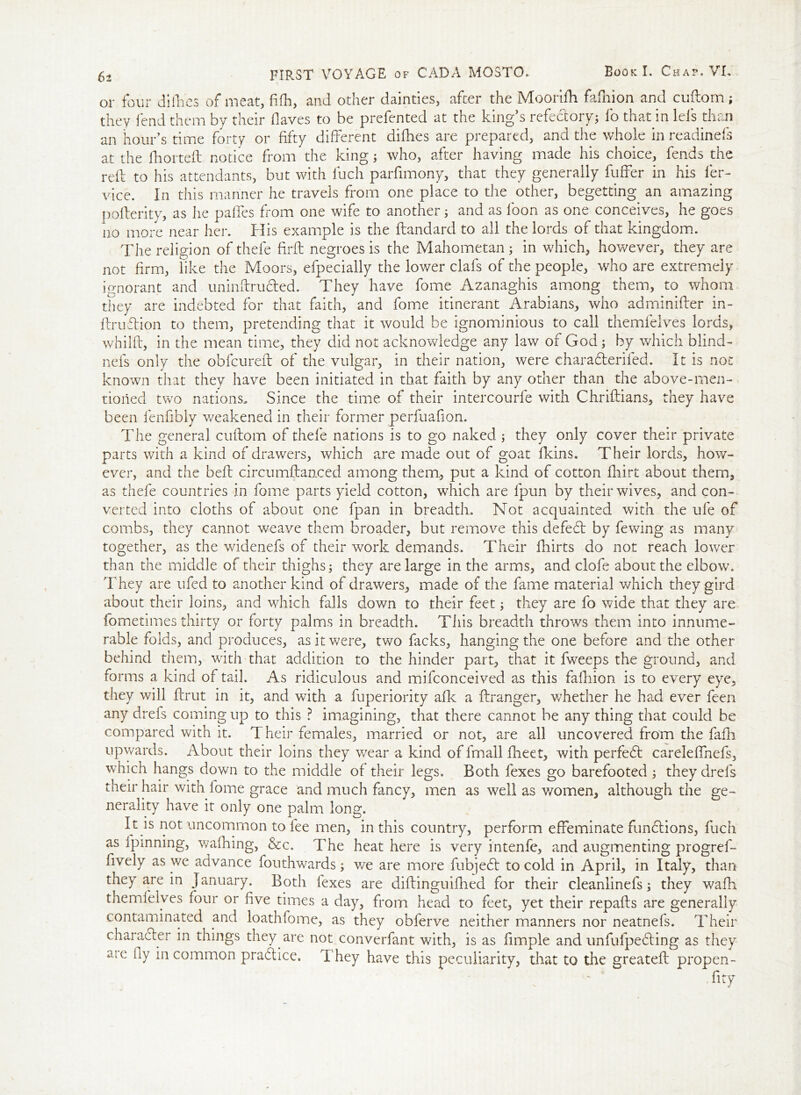 \ or four difhes of meat, fifh, and other dainties, after the Mooriftt fafliion and cuftom; they fend them by their flaves to be prefented at the king’s refectory; lo that in Ids than an hour’s time forty or fifty different difhes are prepared, and the whole in readinefs at the lhorteft notice from the king; who, after having made his choice, fends the reft to his attendants, but with fuch parfimony, that they generally fuffer in his ler- vice. In this manner he travels from one place to the other, begetting an amazing pofterity, as he paffes from one wife to another; and as loon as one conceives, he goes no more near her. Bis example is the Itandard to all the lords of that kingdom. The religion of thefe flrfl negroes is the Mahometan ; in which, however, they are not firm, like the Moors, efpecially the lower clafs of the people, who are extremely ignorant and uninftrudted. They have fome Azanaghis among them, to whom they are indebted for that faith, and fome itinerant Arabians, who adminifter in- ftrudtion to them, pretending that it would be ignominious to call themfelves lords, whilft, in the mean time, they did not acknowledge any law of God; by which blind- nefs only the ob feu reft of the vulgar, in their nation, were charadterifed. It is not known that they have been initiated in that faith by any other than the above-men- tioned two nations. Since the time of their intercourfe with Chriftians, they have been fenfibly weakened in their former perfuafion. The general cuftom of thefe nations is to go naked ; they only cover their private parts with a kind of drawers, which are made out of goat fkins. Their lords, how- ever, and the bell circumftanced among them, put a kind of cotton Ihirt about them, as thefe countries in fome parts yield cotton, which are lpun by their wives, and con- verted into cloths of about one fpan in breadth. Not acquainted with the ufe of combs, they cannot weave them broader, but remove this defedt by fewing as many together, as the widenefs of their work demands. Their fhirts do not reach lower than the middle of their thighs; they are large in the arms, and clofe about the elbow. They are ufed to another kind of drawers, made of the fame material which they gird about their loins, and which falls down to their feet; they are fo wide that they are fometimes thirty or forty palms in breadth. Tiiis breadth throws them into innume- rable folds, and produces, as it were, two facks, hanging the one before and the other behind them, with that addition to the hinder part, that it fweeps the ground, and forms a kind of tail. As ridiculous and mifconceived as this fafhion is to every eye, they will ftrut in it, and with a fuperiority afk a ftranger, whether he had ever feen any drefs coming up to this ? imagining, that there cannot be any thing that could be compared with it. Their females, married or not, are all uncovered from the fafh upwards. About their loins they wear a kind of fmall fheet, with perfedt carelefihefs, which hangs down to the middle of their legs. Both fexes go barefooted ; they drefs their hair with fome grace and much fancy, men as well as v/omen, although the ge- nerality have it only one palm long. It is not uncommon to fee men, in this country, perform effeminate functions, fuch as Ipinnmg, walking, &c. The heat here is very intenfe, and augmenting progref- fively as we advance fouthwards; v/e are more fubjedt to cold in April, in Italy, than they are in January. Both fexes are diftinguifhed for their cleanlinefs; they walk themfelves four or five times a day, from head to feet, yet their repafts are generally contaminated and loathfome, as they obferve neither manners nor neatnefs. Their character in things they are not converfant with, is as fimple and unfufpedting as they aic fly in common pradtice. They have this peculiarity, that to the greateft propen- fity