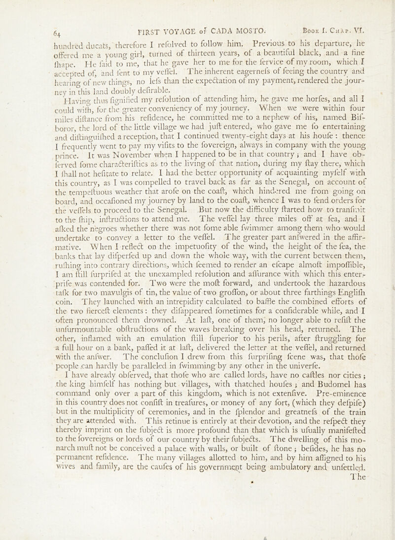 hundred ducats, therefore I refolved to follow him. Previous to his departure, he offered me a young girl, turned of thirteen years, of a beautiful black, and a fine ihape. He laid tome, that he gave her to me for the fervice of my room, which l accepted of, and lent to my veiled. The inherent eagernefs of leeing the country and hearing of new things, no ids than the expectation of my payment, rendered the jour- ney in this land doubly defirable. ITavin°- thus fignified my refolution of attending him, he gave me horfes, and all I could wifi, for the greater conveniericy of my journey. When we were within four miles diftance from his refidence, he committed me to a nephew of his, named Bif- boror, the lord of the little village we had juft entered, who gave me fo entertaining and diftinguilhed a reception, that I continued twenty-eight days at his houfe : thence I frequently went to pay my vifits to the fovereign, always in company with the young prince. It was November when I happened to be in that country ; and I have ob- ferved fome charadteriftics as to the living of that nation, during my ftay there, which I lhali not hefitate to relate. I had the better opportunity of acquainting myfelf v/ith this country, as I was compelled to travel back as far as the Senegal, on account of the tempeftuous weather that arole on the coaft, which hindered me from going on board, and occafioned my journey by land to the coaft, whence I was to fend orders for the veffels to proceed to the Senegal Tut now the difficulty ftarted how to tranfmit to the ffiip, inftrudHons to attend me. The veffei lay three miles off at fea, and I afked the negroes whether there was not fome able fwimmer among them who would O ^ '-p undertake to convey a letter to the veffei 1 he greater part anfwered in the affir- mative. When Treflect on the impetuofity of the wind, the height of the fea, the banks that lay difperfed up and down the whole way, with the current between them, ruffling into contrary directions, which feemed to render an efcape almoft impoffible, I am ftill furprifed at the unexampled refolution and affurance with which this enter- prife was contended for. Two were the moft forward, and undertook the hazardous talk for two mavulgis of tin, the value of two groffon, or about three farthings Engliftr coin. T hey launched with an intrepidity calculated to baffle the combined efforts of the two fierceft elements: they dilappeared fometimes for a confiderable while, and I often pronounced them drowned. At laft, one of them, no longer able to refill the unfurmountable obftrudtions of the waves breaking over his head, returned. The other, inflamed with an emulation ftill fuperior to his perils, after ftruggling for a full hour on a bank, paffed it at laft, delivered the letter at the veffei, and returned with the anfwer. The conclufion 1 drew from this furprifing fcene was, that thole people can hardly be paralleled in lwimming by any other in the univerfe. I have already obferved, that thofe who are called lords, have no caftles nor cities; the king himfelf has nothing but villages, with thatched houfes ; and Budomel has command only over a part of this kingdom, which is not extenfive. Pre-eminence in this country does not confift in treafures, or money of any fort, (which they delpife) but in the multiplicity of ceremonies, and in the fplendor and greatnefs of the train they are attended with. This retinue is entirely at their devotion, and the refpedt they thereby imprint on the fubjedt is more profound than that which is ufually manifefted to the fovereigns or lords of our country by their fubjedts. The dwelling of this mo- narch muft not be conceived a palace with walls, or built of ftone 3 befides, he has no permanent refidence. The many villages allotted to him, and by him affigned to his wives and family, are the caufes of his government being ambulatory and unlettled.