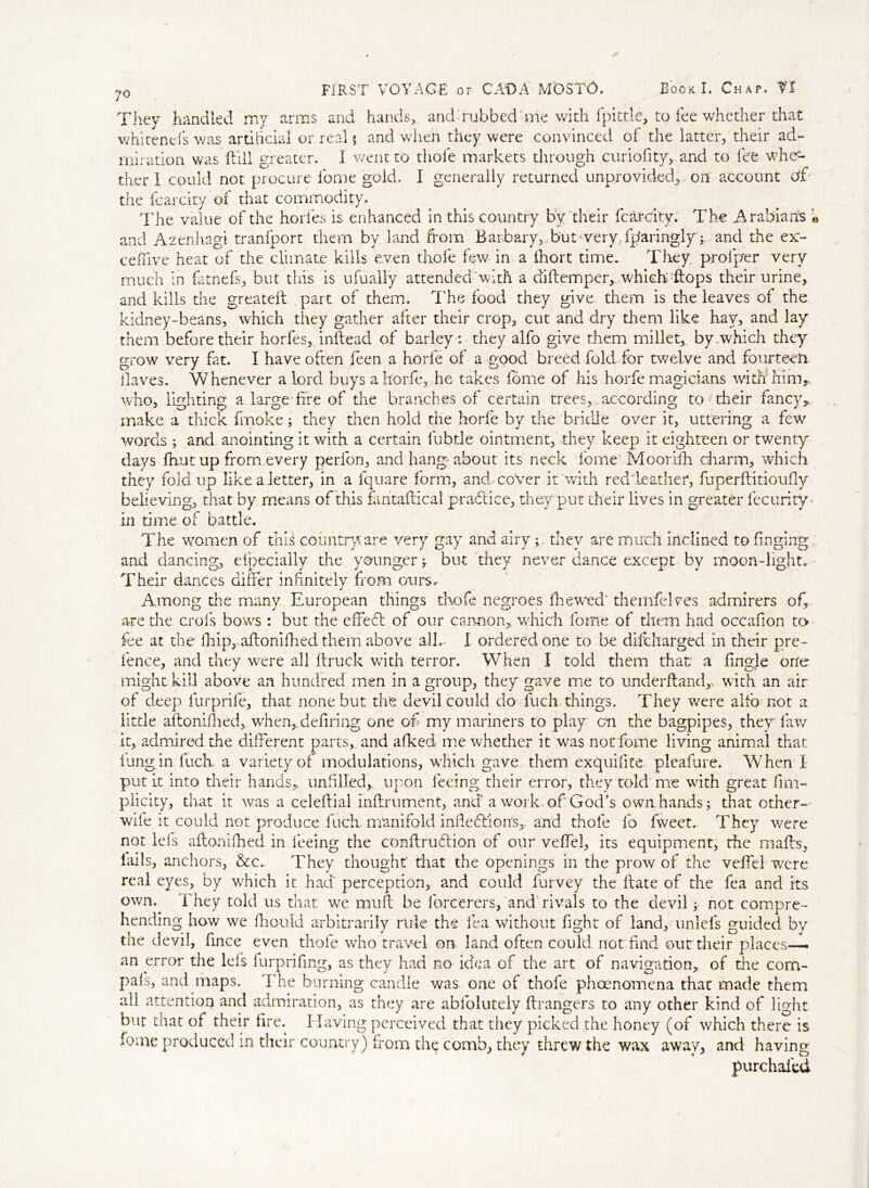 They handled my arms and hands, and Tubbed me with ipittle, to fee whether that whirenels was artificial or real $ and when they were convinced of the latter, their ad- miration was Hill greater. I went to thole markets through curiofity, and to fee whe- ther I could not procure forne gold. I generally returned unprovided, on account df the fcarcity of that commodity. The value of the horles is enhanced in this country by their fcarcity. The Arabians « and Azenhagi tranfport them by land from Barb ary,, but4 very, iparingly; and the ex- ceffive heat of the climate kills even thofe few in a ihort time. They prolper very much in fatnefs, but this is u filially attended'with a diftemper,. which flops their urine, and kills the greatelt part of them. T'he food they give them is the leaves of the kidney-beans, which they gather after their crop, cut and dry them like hay, and lay them before their horfies, inftead of barley: they alfo give them millet,, by-which they grow very fat. I have often feen a horle of a good breed fold for twelve and fourteen. Haves, Whenever a lord buys a horfe, he takes forme of his horfe magicians with him,, who, lighting a large fire of the branches of certain trees, according to- their fancy, make a thick fmoke; they then hold the horle by the bridle over it, uttering a few words ; and anointing it with a certain lubtle ointment, they keep it eighteen or twenty days fhut up from every perfon, and hang- about its neck forne' Moorifh charm, which they fold up like a letter, in a lquare form, and-cover it with red leather, fuperftitioufly believing, that by means of this fantaftical practice, they put their lives in greater fecurity* in time of battle. The women of this country are very gay and airy ; they are much inclined to finging and dancing, eipecially the younger ; but they never dance except by moon-light. Their dances differ infinitely from oursr Among the many European things thofe negroes fhewed' themfelves admirers of, are die crols bows : but the efie61 of our cannon, which forne of diem had occafion to fee at the fiiip,.aftoniffiedthem above all,* I ordered one to be difeharged in their pre- l'ence, and they were all ftruck with terror. When I told them that a fingle one might kill above an hundred men in a group, they gave me to underfland,, with an air of deep lurprile, that none but the devil could do fuch-things. They were alfo not a little aftonifhed,. when,defiring one of my mariners to play cm the bagpipes, they law it, admired the different parts,, and afked me whether it was not forne living animal that lung in luck a variety of modulations, which gave them exquifite pleafure. When X put it into their hands, unfilled,, upon feeing their error, they told me with great fim- piicity, that it was a celeftial mffrument, and a work: of God’s own hands; that other- wife it could not produce fuch manifold infiefliorrs, and thole fo fweet. They were not Ids aftonilked in feeing the conftruflion of our veffel, its equipment, the malls, iails, anchors, &c. They thought that the openings in the prow of the veffel were real eyes, by which it had perception, and could furvey the ftate of the fea and its own. They told us that we muff be forcerers, and rivals to the devil; not compre- hending how we fhould arbitrarily rule the lea without fight of land, unlefs guided by the devil, fince even thole who travel on land often could not find out their places— an error the lefs furprifing, as they had no idea of the art of navigation, of the com- pals, and maps. The burning candle was one of thofe phoenomena that made them all attention and admiration, as they are abfolutely ftrangers to any other kind of light but that of their fire. ITaving perceived that they picked the honey (of which there is forne produced in their country) from the comb, they threw the wax away, and having furchafed