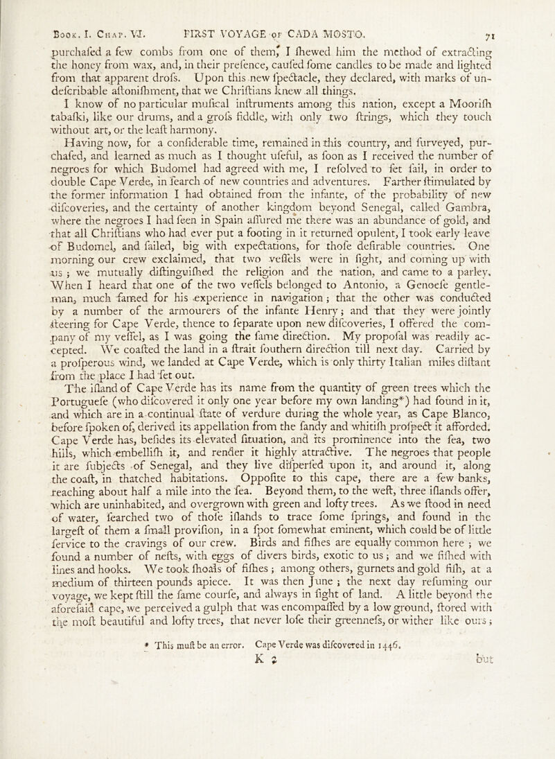 purchafed a few combs from one of them, I fhewed him the method of extracting st • . * C3 the honey from wax, and, in their prefence, caufed fome candles to be made and lighted from that apparent drofs. Upon this new fipeCtacle, they declared, with marks of un- defcribable allonifhment, that we Chriftians knew all things. I know of no particular mufical inftruments among this nation, except a Moorifh tabafki, like our drums, and a grois fiddle, with only two firings, which they touch without art, or the lead harmony. Having now, for a confiderable time, remained in this country, and furveyed, pur- chafed, and learned as much as I thought ufeful, as foon as I received the number of negroes for which Budomel had agreed with me, I refolved to fet fail, in order to double Cape Verde, in fearch of new countries and adventures. Farther flimulated by the former information I had obtained from the infante, of the probability of new difcoveries, and the certainty of another kingdom beyond Senegal, called Gambra, where the negroes I had feen in Spain a fill red me there was an abundance of gold, and that all Chriftians who had ever put a footing in it returned opulent, I took early leave of Budomel, and failed, big with expectations, for thofe definable countries. One morning our crew exclaimed, that two vefifels were in fight, and coming up with us ; we mutually diftinguifhed the religion and the nation, and came to a parley. When I heard that one of the two vefifels belonged to Antonio, a Genoefe gentle- man, much famed for his ^experience in navigation; that the other was conduced by a number of the armourers of the infante Henry; and that they were jointly iteering for Cape Verde, thence to leparate upon new difcoveries, I offered the com- pany of my vefifel, as I was going the fame direction. My propofal was readily ac- cepted. We coafled the land in a flrait fouthern direction till next day. Carried by a prolperous wind, we landed at Cape Verde, which is only thirty Italian miles diftant from the place I had fet out. The Hand of Cape Verde has its name from the quantity of green trees which the Portuguefe (who dilcovered it only one year before my own landing*) had found in it, and which are in a continual ftate of verdure during the whole year, as Cape Blanco, before fpoken of, derived its appellation from the fandy and whitifh profpeCt it afforded. Cape Verde has, befides its-elevated foliation, and its prominence into the fea, two hills, which embellifh it, and render it highly attractive. T he negroes that people it are fubjeCts of Senegal, and they live difperfed upon it, and around it, along the coaft, in thatched habitations. Oppofite to this cape, there are a few banks, reaching about half a mile into the fea. Beyond them, to the weft, three iflands offer, which are uninhabited, and overgrown with green and lofty trees. As we flood in need of water, fearched two of thofe iflands to trace fome fprings, and found in the largeft of them a fmall provifion, in a fpot fomewhat eminent, which could be of little fervice to the cravings of our crew. Birds and fifties are equally common here ; we found a number of nefts, with eggs of divers birds, exotic to us; and we fifhed with lines and hooks. We took fhoals of fifties ; among others, gurnets and gold fifii, at a medium of thirteen pounds apiece. It was then June ; the next day refuming our voyage, we kept (till the fame courfe, and always in fight of land. A little beyond the aforefaicf cape, we perceived a gulph that was encompaffed by a low ground, Itored with the molt beautiful and lofty trees, that never lofe their greennefs, or wither like ours; * This muft be an error. Cape Verde was difcovered in 1446, K j but