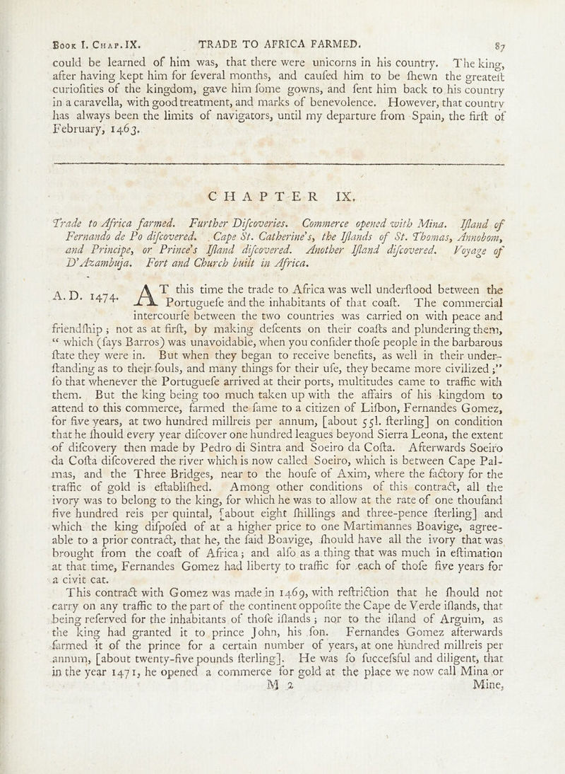could be learned of him was, that there were unicorns in his country. The king, after having kept him for feveral months, and caufed him to be fhewn the greateft curiofities of the kingdom, gave him fome gowns, and fent him back to his country in a caravella, with good treatment, and marks of benevolence. However, that country has always been the limits of navigators, until my departure from Spain, the firft of February, 1463. CHAPTER IX. Oracle to Africa farmed. Further Difcoveries. Commerce opened with Mina. If and of Fernando de Po difcovered. . Cape St. Catherine's, the Iflands of St. Fhomas, Anno bom, and Principe, or Prince's If and difcovered. Another If and difcovered. Voyage of D'Azambuja. Fort and Church built in Africa. A. D. 1474. T this time the trade to Africa was well underflood between the Portuguefe and the inhabitants of that coaft. The commercial intercourfe between the two countries was carried on with peace and friendfhip ; not as at firft, by making defcents on their coafts and plundering them, tc which (fays Barros) was unavoidable, when you confider thofe people in the barbarous flate they were in. But when they began to receive benefits, as well in their under- Handing as to their fouls, and many things for their ufe, they became more civilized f ’ fo that whenever the Portuguefe arrived at their ports, multitudes came to traffic with them. But the king being too much taken up with the affairs of his kingdom to attend to this commerce, farmed the fame to a citizen of Lifbon, Fernandes Gomez, for five years, at two hundred millreis per annum, [about 55I. fterling] on condition that he fhouid every year difcover one hundred leagues beyond Sierra Leona, the extent of difcovery then made by Pedro di Sintra and Soeiro da Cofta. Afterwards Soeiro da Cofta difcovered the river which is now called Soeiro, which is between Cape Pal- mas, and the Three Bridges, near to the houfe of Axim, where the factory for the traffic of gold is eftabliffied. Among other conditions of this contract, all the ivory was to belong to the king, for which he v/as to allow at the rate of one thoufand five hundred reis per quintal, [about eight fhillings and three-pence fterling] and which the king difpofed of at a higher price to one Martimannes Boavige, agree- able to a prior contract, that he, the faid Boavige, fhouid have all the ivory that was brought from the coaft of Africa; and alfo as a thing that was much in eftimation at that time, Fernandes Gomez had liberty,to traffic for each of thofe five years for a civit cat. This contract with Gomez was made in 1469, with reftriflion that he fhouid not carry on any traffic to the part of the continent oppofite the Cape de Verde iflands, that being referved for the inhabitants of thofe iflands; nor to the illand of Arguim, as die king had granted it to prince John, his fon. Fernandes Gomez afterwards farmed it of the prince for a certain number of years, at one hundred millreis per annum, [about twenty-five pounds fterling]. He was fo fuccefsful and diligent, that in the year 1471, he opened a commerce for gold at the place we now call Mina or M % Mine.