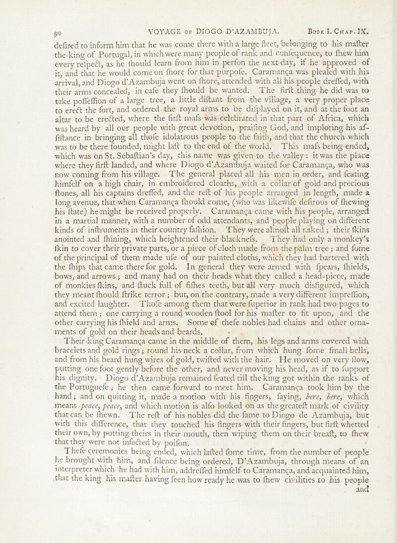 defined to inform him that he was come there with a large fleet, belonging to his mailer the kino- of Portugal, in which were many people of rank and confequence, to fhew him every refped, as he lhould learn from him in perfon the next day, if he approved of it, and that he would come on fhore for that purpofe. Caramanca was pleafed with his arrival, and Diogo d’Azarnbuja went on fhore, attended with all his people dreffed, with their arms concealed, in cafe they fhould be wanted. The firfl thing he did was to take pofieffion of a large tree, a little diilant from the village, a very proper place to eredt the fort, and ordered the royal arms to be difplayed on it, and at the foot an altar to be erefted, where the firil mafs-was celebrated in that part of Africa, which was heard by all our people with great devotion, praifing God, and imploring his af- fiflance in bringing all thofe idolatrous people to the faith, and that the church which was to be there founded, might lad to the end of the world. This mafs being ended, which was on St. Sebaftian’s day, this name was given to the valley: it was the place where theyfirft landed, and where Diogo d’Azambuja waited for Caramanca, who was now coming from his village. The general placed all his men in order, and feating himfelf on a high chair, in embroidered cloaths, with a collar of gold and precious Hones, all his captains drefifed, and the reft of his people arranged in length, made a long avenue, that when Caramanca lhould come, (who was likewife defirous of fire wing his Hate) he might be received properly. Caramanca came with his people, arranged in a martial manner, with a number of odd attendants, and people playing on different kinds of inftruments in their country falhion. They were almoft ail naked ; their Heins anointed and fhining, which heightened their biacknefs. They had only a monkey's fkin to cover their private parts, or a piece of cloth made from the palm tree ; and fome of the principal of them made ufe of our painted cloths, which they had bartered with the fhips that came therefor gold. In general they were armed with fpears, fhields, bows, and arrows ; and many had on their heads what they called a head-piece, made of monkies fkins, and ftuck full of fifties teeth, but all very much disfigured, which they meant fhould ftrike terror ; but, on the contrary, made a very different impreffion, and excited laughter. Thofe among them that were fuperior in rank had two pages to attend them ; one carrying a round wooden ftooi for his mafter to fit upon, and the other carrying his ftiield and arms. Some of thefe nobles had chains and other orna- ments of gold on their heads and beards. Their king Caramanca came in the middle of them, his legs and arms covered with bracelets and gold rings; round his neck a collar, from which hung fome fmall bells, and from his beard hung wires of gold, twilled with the hair. He moved on very flow, putting one foot gently before the other, and never moving his head, as if to fupport his dignity. Diogo d’Azambuja remained feated till the king got within the ranks of the Fortuguefe ; he then came forward to meet him. Caramanca took him by the hand; and on quitting it, made a motion with his fingers, faying, here, here, which means peace, peace, and which motion is alfo looked on as the greateft mark of civility that can be ftiewn. The reft of his nobles did the fame to Diogo de Azambuja, but with this difference, that they touched his fingers with their fingers, but firil whetted their own, by putting theirs in their mouth, then wiping them on their breall, to fhew that they were not infecled by poifon, Thefe ceremonies being ended, which lafted fome time, from the number of people he brought with him, and filence being ordered, D’Azambuja, through means of an interpreter which he had with him, addreffed himfelf to Caramanca, and acquainted him, .that the king his mafter-having feen how ready he was to fhew civilities lo his people and