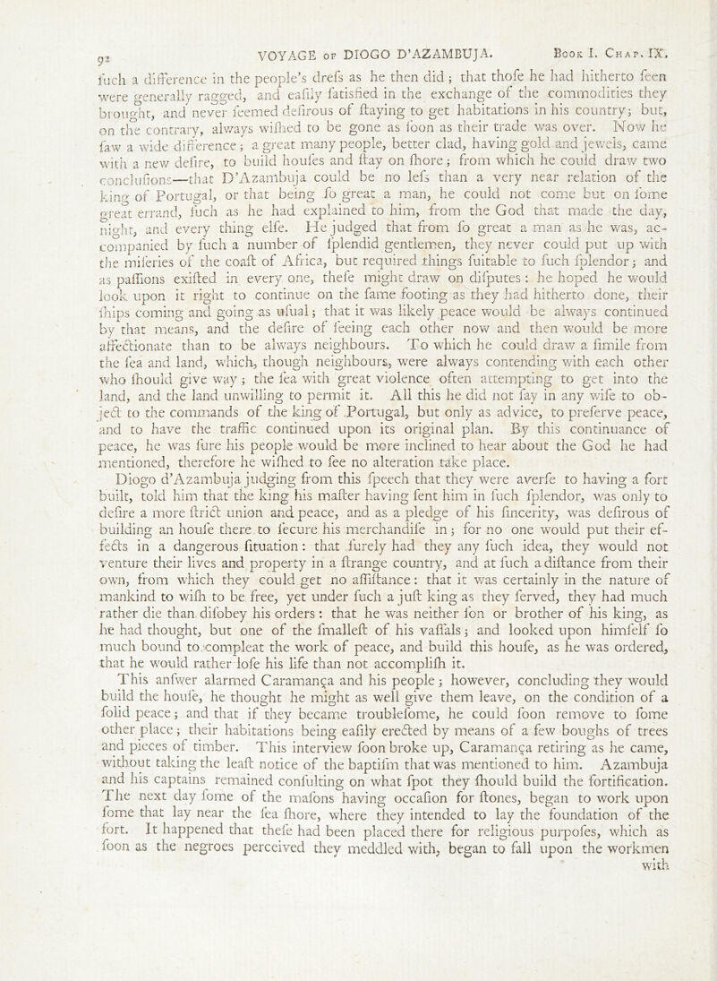 fLJCli a difference in the people’s drefs as he then did; that thofe he had hitherto feen were generally ragged, and eafily fatisfied in the exchange of the commodities they brought, and never feemed defirous of flaying to get habitations in his country; but, on tire contrary, always wilhed to be gone as icon as their trade was over. Now he faw a wide difference; a great many people, better clad, having gold and jewels, came with a new defire, to build houfes and flay on Hiore; from which he could dray/ two concluftons—that D’Azambuja could be no lefs than a very near relation of the kino of Portugal, or that being fo great a man, he could not come but on feme meat errand, fuch as he had explained to him, from the God that made the day, nio-ht, and every thing elfe. Pie judged that from fo great a man as he was, LC- companied by fuch a number of Iplendid gentlemen, they never could put up with the miferies of the coaft of Africa, but required things fuitable to fuch fblendor; and as paffions exiflecl in every one, thefe might draw on difputes : he hoped he would look upon it right to continue on the fame footing as .they had hitherto done, their ihips coming and going as uliral; that it was likely peace would be always continued by that means, and the defire of feeing each other now and then would be more affectionate than to be always neighbours. To which he could draw a iimile from the fea and land, which, though neighbours, were always contending with each other who fhould give way; the fea with great violence often attempting to get into the land, and the land unwilling to permit it. All this he did not fay in any wife to ob- ie6l to the commands of the king of Portugal, but only as advice, to preferve peace, and to have the traffic continued upon its original plan. By this continuance of peace, he was lure his people would be more inclined to hear about the God he had mentioned, therefore he wilhed to fee no alteration take place. Diogo d’Azambuja judging from this fpeech that they were averfe to having a fort built, told him that the king his mailer having fent him in fuch fplendor, was only to defire a more Uriel union and peace, and as a pledge of his fincerity, was defirous of building an houfe there to fecure his merchandife in; for no one would put their ef- fects in a dangerous fituation: that Purely had they any fuch idea, they would not venture their lives and property in a Prange country, and at fuch a diftance from their own, from which they could get no affillanee: that it was certainly in the nature of mankind to wilh to be free, yet under fuch a juft king as they ferved, they had much rather die than difobey his orders : that he was neither Ion or brother of his king, as he had thought, but one of the fmalleft of his vaffals; and looked upon himfelf fo much bound to/compleat the work of peace, and build this houfe, as he was ordered, that he would rather lofe his life than not accomplilh it. This anfwer alarmed Caraman^a and his people; however, concluding they would build the houfe, he thought he might as well give them leave, on the condition of a fond peace; and that if they became troublefome, he could foon remove to fome other place; their habitations being eafily erebled by means of a few boughs of trees and pieces of timber. This interview foon broke up, Caraman^a retiring as he came, without taking the lead: notice of the baptifm that was mentioned to him. Azambuja and his captains remained confulting on what fpot they fhould build the fortification. 1 he next day lome of the mafons having occafion for ftones, began to work upon fome that lay near the fea Ihore, where they intended to lay the foundation of the fort. It happened that thefe had been placed there for religious purpofes, which as foon as the negroes perceived they meddled with, began to fall upon the workmen with