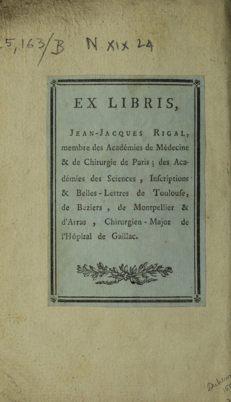 M, H EX LIE RI S, Jean-Jacques Rigal, membre des Académies de Médecine 5c de Chirurgie de Paris ^ des Aca- démies des Sciences , Infcriptions 5c Belles - Lettres de Touloufe, de Beziers , de Montpellier 5c d’Arras , Chirurgien - Major de l’Hôpixal de Gaillac.