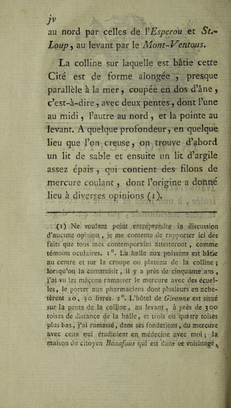 > • * au nord par celles de VEsperou et St.-* Loup^ au levant par le Mont-Ventaus. La colline sur laquelle est bâtie cette Cité est de forme alongée , presque parallèle à la mer, coupée en dos d’âne y ç’est-à-dire., avec deux pentes y dont l’une au midi, l’autre au nord y et la pointe au levant. A quelque profondeur ^ en quelque lieu que l’on creuse j on trouve d’abord un lit de sable et ensuite un lit d’argile assez épais y qui contient des filons de mercure coulant, dont l’origine a donné lieu à diyçrses.opinions (i). ■ (ij Ne voulant pojut entreprendre la discussion d’aucune opinion , je me contente de rapporter ici des faits que tous mes contemporains attesteront , comme témoins oculaires. i°. La halle aux poissons est bâtie au centre et sur la croupe ou plateau de la colline j lorsqu’on la construisit, il y a près de cinquante ans , j’ai vu les maçons ramasser le mercure avec des ccuel- les, le porter aux pharmaciens dont plusieurs en ache- tèrent 20, 30 livres. 2®. L’hôtel de Gironne est situé sur la pente de la colline, au levant, à près de 300 toises de distance de la halle, et trois ou quatre toises plus bas, j’ai ramassé, dans scs fondations, du mercuye avec ceux qui étudicient çrt médecine avec moi ; la maison du citoyen Bonafous qui est dan» ce voisinage