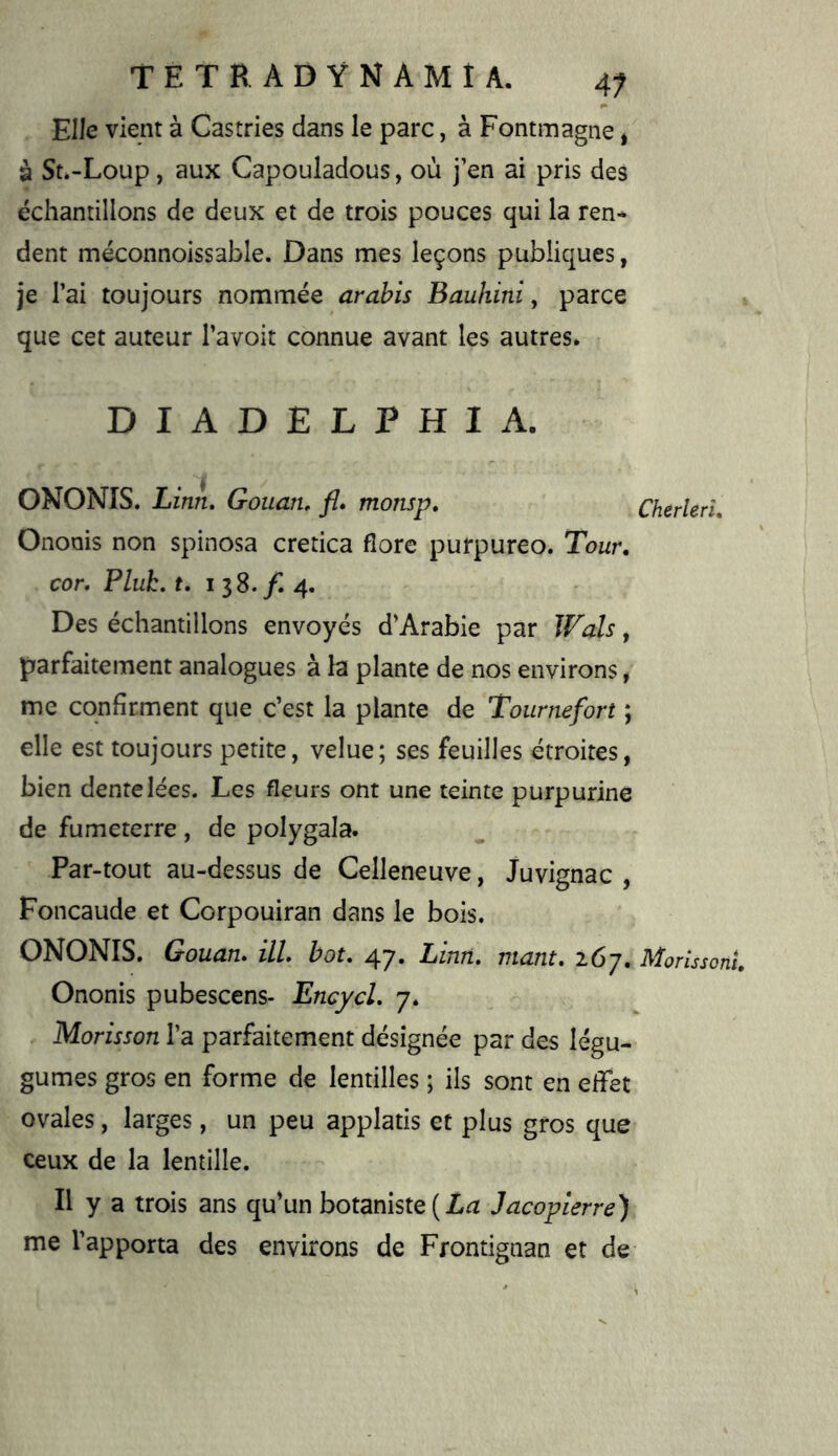 Elle vient à Gastries dans le parc, à Fontmagne * à St»-Loup, aux Capouladous, où j’en ai pris des échantillons de deux et de trois pouces qui la ren- dent méconnoissable. Dans mes leçons publiques, je l’ai toujours nommée arahis Bauhini, parce que cet auteur l’avoit connue avant les autres* DIADELPHIA. ONONIS. Linn, Gouan. fl. monsp, Cherlen, Onoois non spinosa cretica flore purpureo. Tour, cor. Pluk. f. I 38. /I 4. Des échantillons envoyés d’Arabie par Wals, parfaitement analogues à la plante de nos environs, me confirment que c’est la plante de Toiirnefort ; elle est toujours petite, velue; ses feuilles étroites, bien dentelées. Les fleurs ont une teinte purpurine de fumeterre , de polygala. Par-tout au-dessus de Celleneuve, Juvignac , Foncaude et Corpouiran dans le bois. ONONIS. Gouan. ill hou 47. Linn. niant. 267. Morissonl Ononis pubescens- Encycl. 7. . Morisson l’a parfaitement désignée par des légu- gumes gros en forme de lentilles ; ils sont en effet ovales, larges, un peu applatis et plus gros que ceux de la lentille. Il y a trois ans qffun botaniste Jacopierre) me l’apporta des environs de Frontignan et de- <1