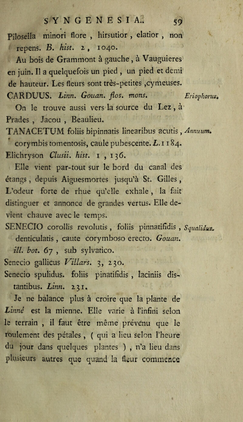 Pilosella minori flore , hirsutior , elatior , non, repens. B, hist, z , 1040. Au bois de Grammont à gauche , à Vauguieres en juin. Il a quelquefois un pied , un pied et demi de hauteur. Les fleurs sont très-petites ,cynieuses. CARDUUS. JLinn, Gouan, flos, mons, Eriophorus* On le trouve aussi vers la source du Lez, à' Prades , Jacou , Beaulieu. TANACETUM foliis bipinnatis linearibus acutis, Annuum. corymbis tomentosis, caule pubescente. L.ii 84. Elichryson Clusii, hist, i , 136. Elle vient par-tout sur le bord du canal des étangs, depuis Aiguesmortes jusqu’à St. Gilles, L’odeur forte de rhue qu’elle exhale, la fait distinguer et annonce de grandes vertus. Elle de- vient chauve avec le temps. SENECIO corollis revolutis, foliis pinnatifîdis , Squaîidus. denticulatis, caute corymboso erecto. Gouaiu ilL bot, 67 , sub sylvatico. Senecio gallicus Villars, 3, 230. Senecio spulidus. foliis pinatifîdis , laciniis dis- tantibus. Liwu 231., Je ne balance plus à croire que la plante de Linné est la mienne. Elle varie à l’infini selon le terrain , il faut être même prévenu que le roulement des pétales, ( qui a lieu selon l’heure du jour dans quelques plantes ) , n’a lieu dans plusieurs autres que quand la fleur commence