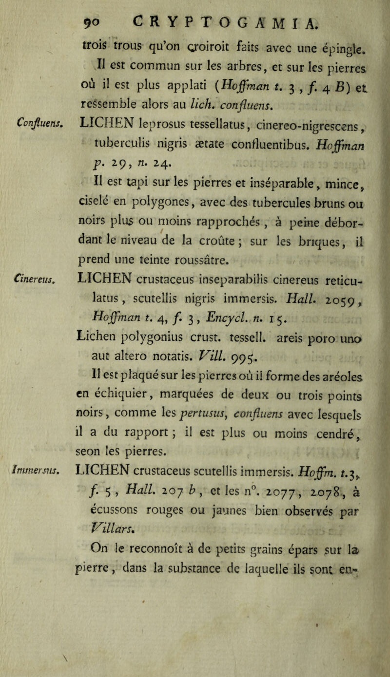 trois trous qu’on oroiroit faits avec une épingle. Il est commun sur les arbres, et sur les pierres où il est plus applati (Hoffman t, 3 , 4 B) et ressemble alors au lich. confluens, Confluens. LICHEN leprosus tessellatus, cinereo-nigrescens, tuberculis nigris ætate conlluentibus. Hoffman p. 29,n. 24. Il est tapi sur les pierres et inséparable, mince, ciselé en polygones, avec des tubercules bruns ou noirs plus ou moins rapprochés, à peine débor- dant le niveau de la croûte; sur les briques, il prend une teinte roussâtre. Cinereits, LICHEN crustaceus inseparabilis cinereus reticu- latus, scutellis nigris immersis. Hall. 2059, Hoffman t. 4, /. 3 , EncycL n. i 5. Lichen polygonius crust. tessell. areis poro una aut altero notatis. Vill. 995. Il est plaqué sur les pierres où il forme des aréoles en échiquier, marquées de deux ou trois points noirs, comme les pertusus, confluens avec lesquels il a du rapport; il est plus ou moins cendré, seon les pierres. Immersus. LICHEN crustaceus scutellis immersis. Hoffm. ^.3, /. 5 , Hall. 207 b, et les n''. 2077, ^<^7^ > à écussons rouges ou jaunes bien observés par Villars. On le reconnoît à de petits grains épars sur la pierre, dans la substance de laquelle ils sont en- \