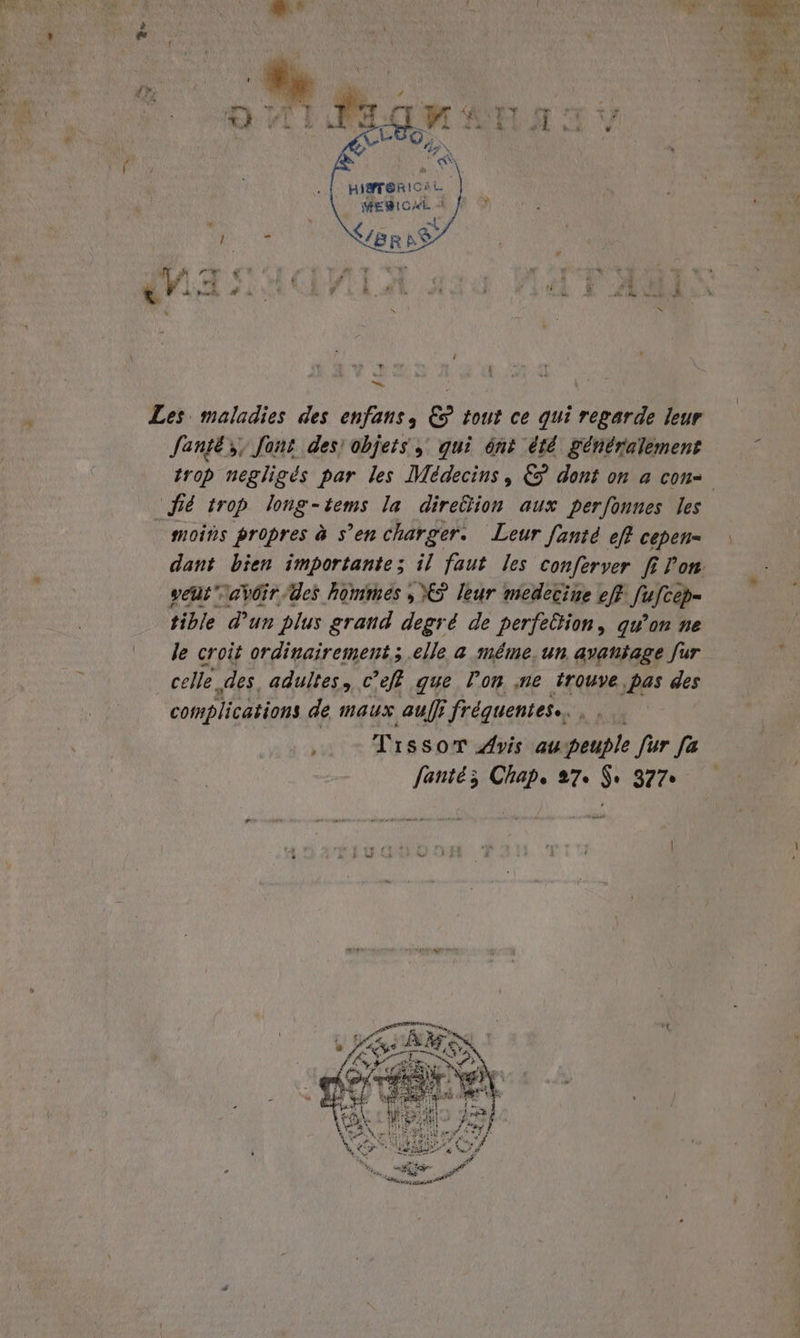 an. dr, pe ca N N MARI ROS | migrerioni. \ MEBIOME „. / » Laer N ya: « a Pe d 5 à Be hed A n ‘ he, Les maladies des enfans, € tout ce qui regarde leur Santé, font des: objets, qui ónt été generalement trop negligés par les Medecins, & dont on a con- pe trop long-tems la direëlion aux perfonnes les moins propres a s’encharger. Leur [ante eft cepen= dant bien importante; il faut les conferver fi Pon veut’\avöir Ges hommes „CS leur medecine eff Suleop- tible d’un plus grand degré de perfellion, qu'on ne le croit ordinairement; elle a même, un, avantage fur celle. des adultes, c'eft que Pon ‚ne trouve pas des complications de maus auf frequentes., , Tıssor Avis au peuple fur fa fante; Chape 27. $ 377»