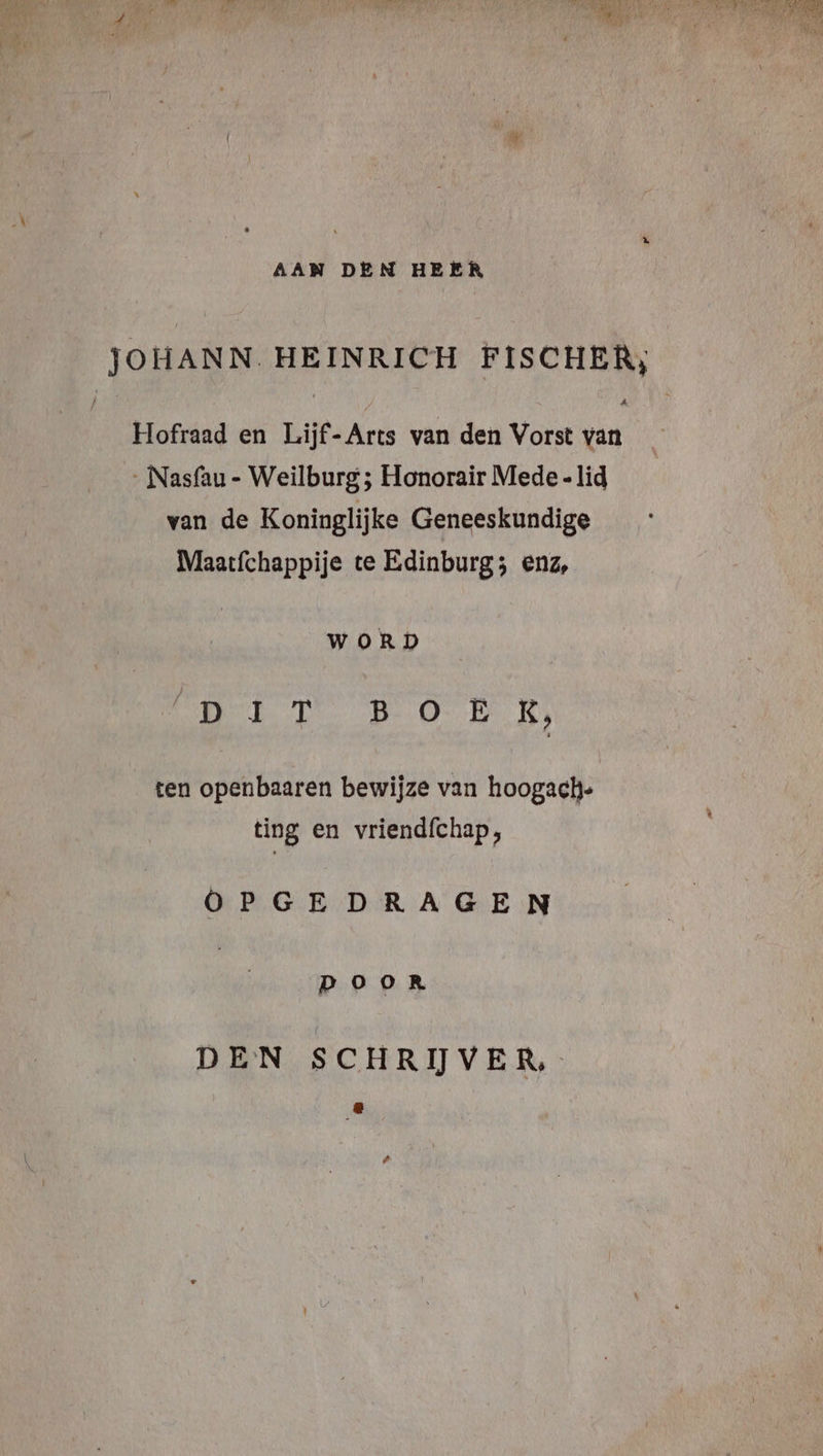 AAN DEN HEER JOHANN. HEINRICH FISCHER, Hofraad en Lijf-Arts van den Vorst van ‚ Nasfau - Weilburg ; Honorair Mede «lid van de Koninglijke Geneeskundige Maatfchappije te Edinburg; enz, WORD Oe BOE RS ten openbaaren bewijze van hoogach- ting en vriendfchap, OPGEDRAGEN POoOoR DEN SCHRIJVER,