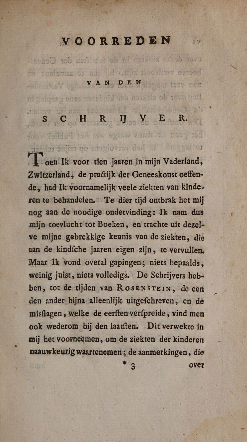 AETR 17, Ae ze var * VOORREDEN { VAN. DEN De ARD, Mer En Te Sy drent Ik voor tien jaaren in mijn Vaderland, Zwitzerland; de praétijk der Geneeskonst oeffen- de, had Ik-voornamelijk veele ziekten van kinde: ren tevbehandelen. Te dier tijd ontbrak het mij nog aan de noodige ondervinding: Ik nam-dus mijn toevlucht tot Boeken, en trachte uit dezel- ve mijne gebrekkige kennis van de ziekten, die aan de kindfche jaaren eigen zijn, te vervullen. Maar Ik vond overal gapingen; niets bepaalds, weinig juist, niets volledigs. . De Schrijvers heb- ben, tot de tijden van ROsENSTEiN, de een den ander bijna alleenlijk uitgefchreven, en de | misflagen , welke de eerften verfpreide , vind men ook wederom bij den laatften. Dit verwekte in mij het voorneemen, om de ziekten der kinderen naauwkeurig waartenemen; de aanmerkingen, die Tg over