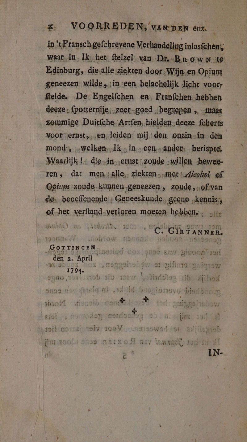 £ VOORREDEN, van pen enz. in ’tFranschgefchrevene Verhandeling inlasfchen:, waarin, Ik, het. ftelzel; van Dr. „Br ow Note Edinburg, die.alle ziekten door: Wijn- en Opium a geneezen wilde „ineen belachelijk ‚licht voorr ftelde. De Engelfchen en, Franfchen. hebben deeze; fpotternije „zeer „goed „begrepen „ maat zommige Duitfche- Artfen, hielden ‚deeze feberts Voor vernst,‚‚en, leiden: mijden. onzin in den mond, „welken, Ik, in „een‚-ander, berispte, Waarlijk !: die.in; ernst ‚zoude ‚willen bewee- ren, dat men,:alle,, ziekten „met „Alcohol. of Opium zoude kunnen geneezen , zoude, „of:van de, beoefienende ; Geneeskunde. „geene „kennis, of het verfland-verloren moeten hebben, olie IRRE: u; y Vm RT) A j re dieren 4 en pks “Et DI ah J v 2 GG ae TER 2 Zot KAR . IRTANNER. “ k Taree j 3 tij kale 4 5 8 ! 7 FAN Rn DAE EEE) GOTTINGEN i i ha, NE a Kk Eis Mi Ee j #3 04 Ben ned ri ERN ON EV ers en 2. Apri | ’ DK 179 TI jur 8 Witman TTS 0) ale 4 ER : dirt DE, En PNG N ne À bns Fuer ARRA iR ! Bere 2 H f ed TREE BER) aft warn 33 Pr ie; i 117 7° Este RR de Se &amp; HRe f | I &amp; st ij a d var Ka j Yr 323 fi: Ev bel * 1603 u li > _ + Ld _ IN-