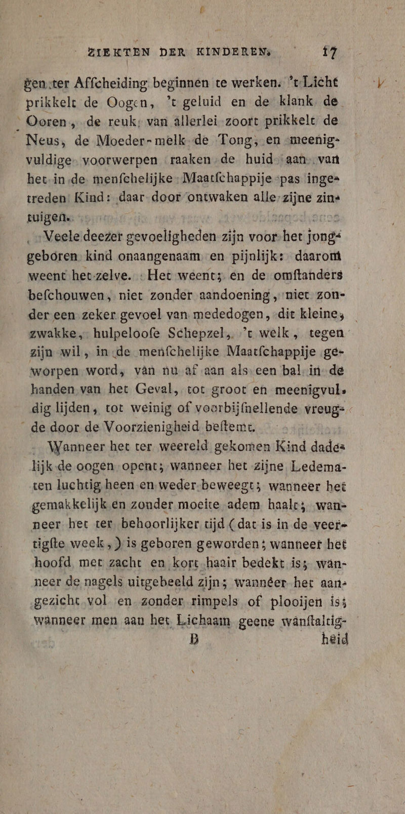 _genster Affcheiding beginnen te werken; r-Liche prikkelt de Oogen, ’tgeluid en de klank, de ' Ooren „de reuk: van allerlei zoort prikkelt de Neus, de Moeder- melk de Tong, en :meenig- vuldige- voorwerpen raaken-de huidaan van het.in de: menfchelijke : Maatfchappije ‘pas inge= treden: Kind: ‚daar- door ontwaken ei zins tuigen. Veele deezer en noldaheden zijn voor sherif ah geboren kind onaangenaam. en pijnlijk: daarom weent het zelve. : Het weent3 en de omftanders befchouwen, niet zonder aandoening „niet zon- der een zeker gevoel van mededogen, dit kleines _ zwakke, hulpeloofe Schepzel, ’t welk, tegen” zijn wil , in de menfchelijke Maatfchappije ‚ge- worpen word, van nu af aan alseen bal in de handen van het Geval, tot groot en meenigvul. dig lijden, tot weinig of voorbijfnellende vreug= _de door de Voorzienigheid beftemt. _ Wanneer het ter. weereld gekomen Kind dade= lijk.de oogen opent; wanneer het zijne Ledema- ten luchtig heen en. weder-beweegt; wanneer het gemakkelijk en zonder moeite adem haal; ‚wan- neer het ter, behoorlijker tijd ( dat is in de veer- tigfte week , )is geboren geworden ; wanneer het hoofd, met zacht en kort.haair bedekt is; wän- neer de nagels uitgebeeld zijn; wanneer het aan- gezicht vol en zonder rimpels of plooijen is; wanneer men aan het Lichaam geene wänftaltig- | B _ heid