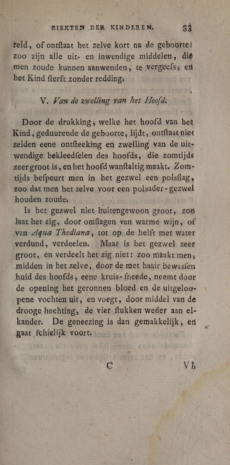 f ZIEKTEN DER KINDEREN, 3 feld, of ontftaat het zelve kort na de geboorte? - zoo zijn alle uit- en inwendige middelen, die men Zoude kunnen aanwenden; te vergeefs; en het Kind fterft zonder redding; V. Van de zwelling van het Hoofd. Door de drukking; welke het hoofd van het Kind, geduurende de geboorte, lijdt, ontftaat niet ‚ zelden eene ontfteeking en zwelling van de uic- wendige bekleedfelen des hoofds, die zomtijds zeer groot is, en het hoofd wanftaltig maakt, Zom- tijds befpeurt men in het gezwel een polsflag, zoo dat men het zelve voor een polsader- gezwel houden zoude: Is het gezwel niet buitengewoon groot, zoö laat het zig, doot omflagen van warme wijn, of van Aqua Thediana, tot op.de helft met water verdund, verdeelen. Maar is het gezwel zeer groot, en verdeelt het zig niet: Zoo niäakt men, midden in het zelve, door de met haair bewasfen huid des hoofds ; eene kruis- fneede, neemt door de opening het geronnen bloed en de uirgeloa- pene vochten uit, en voegt, door middel van de drooge hechting, de vier ftukken weder aan el- kander. De geneezing is dan gemakkelijk, er gaat fchielijk voort: