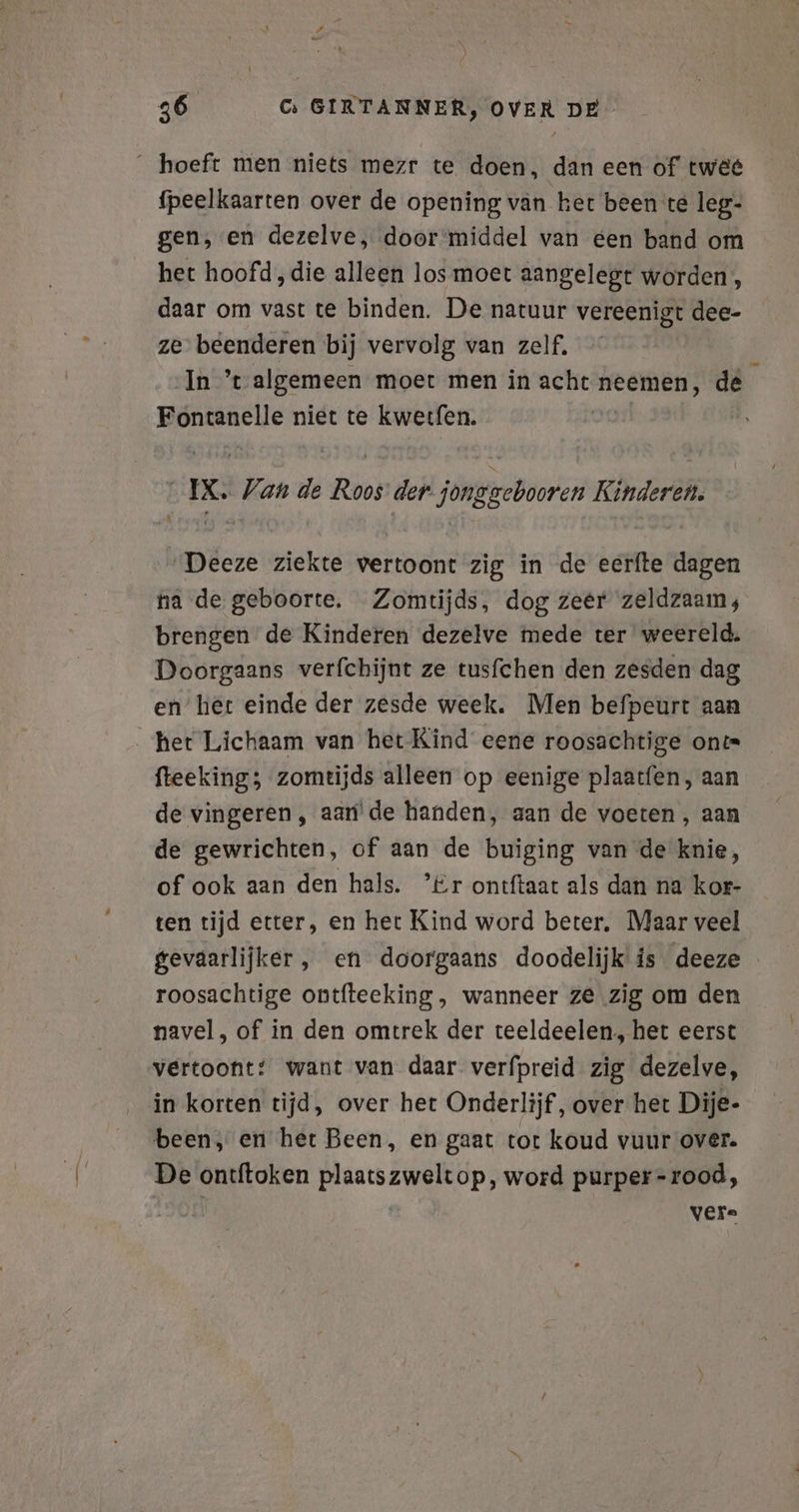 hoeft men niets mezr te doen, dan een of twéé fpeelkaarten over de opening van ket been te leg- gen, en dezelve, doormiddel van een band om het hoofd, die alleen los moet aangelegt worden’, daar om vast te binden. De natuur vereenigt dee- ze beenderen bij vervolg van zelf, In ’t- algemeen moet men in acht neemen, de te niet te kwerfen. q x Van de FEN der. jong bava Kindereh. deze ziekte vertoont zig in de eerfte dagen na de geboorte, Zomtijds, dog zeer zeldzaam; brengen de Kinderen dezelve mede ter weereld. Doorgaans verfchijnt ze tusfchen den zesden dag en het einde der zesde week. Men befpeurt aan het Lichaam van het Kind eene roosachtige on fteeking; zomtijds alleen op eenige plaatfen, aan de vingeren, aan de handen, aan de voeten , aan de gewrichten, of aan de buiging van de knie, of ook aan den hals. ’£r ontftaat als dan na kor- ten tijd etter, en het Kind word beter, Maar veel gevaarlijker, en doorgaans doodelijk is deeze roosachtige ontfteeking , wanneer ze zig om den navel, of in den omtrek der teeldeelen, het eerst vertoont: want van daar verfpreid zig dezelve, in korten tijd, over het Onderlijf, over het Dije- been, en het Been, en gaat tot koud vuur over. De ontftoken ae op, word purper= rood, vere