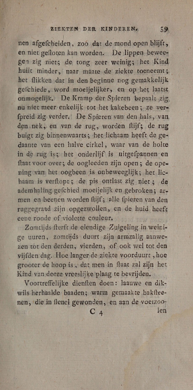 nen afgefcheiden, zoo dat de mond open blijft, en niet gefloten kan worden. De lippen bewee- gen zig niets de tong zeer weinig; het Kind huilt minder, naar mâate de ziekte toeneemt;. het flikken dat in den beginne nog gemakkelijk. gefchiede , word moeijelijker, en op het laatst onmogelijk. De Kramp der Spieren bepaalt zig, nu niet meer ’enkelijk tot het kakebeen; ze vers fpreid zig verder.! De Spieren van den hals, van den.nek, en van de rug, worden flijf; de rug buigt zig binnenwaarts; het lichaam heeft de ge- daante van een halve cirkel, waar van de holte in de rug îìss-het onderlijf is uitgefpannen en ftaat voor over; de oogleeden zijn open; de Opee ning van het -oogbeen is onbeweeglijk; het lic- haam is verftopt 5 de. pis ontlast zig niet; de ademhaling gefchied moeijelijk en gebroken; ar- men en beenen worden ftijf; alle fpieren van den ruggegraad zijn opgezwollen, en de huid heeft eene roode of violette couleur, Zomtijds fterft de elendige Zuigeling in weini- ge uuren, zomtijds duurt zijn armzalig aanwe- zen tot den derden, vierden, of ook wel tot den vijfden dag. Hoe langer-de ziekte voorduurt „hoe grooter de hoop is ‚dat men in flaat zal zijn het Kind van.deeze vreeslijke plaag te bevrijden. Voortreffelijke dienften doen: laauwe en dik- wils herhaalde. baaden; warm gemaakte ‚bakftee- nen, die in flenel gewonden, en aan de voerzoo- C 4 ien