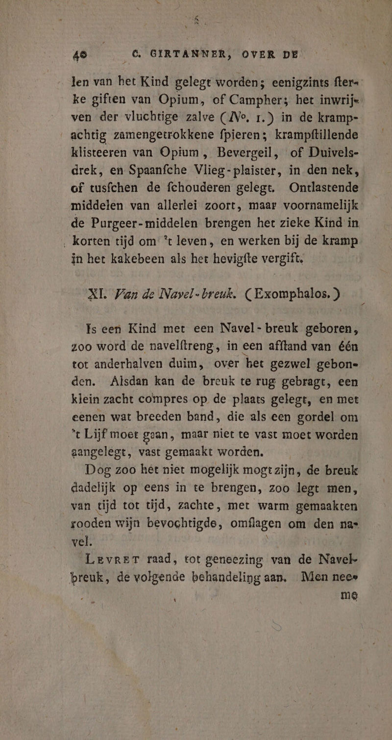 en, 48 6. GIRTANNER, OVER DE len van het Kind gelegt worden; eenigzints fter- ke giften van Opium, of Campher; het inwrij« ven der vluchtige zalve (Ne, ı.) in de kramp- achtig zamengetrokkene fpieren; krampftillende klisteeren van Opium , Bevergeil, of Duivels- drek, en Spaanfche Vlieg-plaister, in den nek, of tusfchen de fchouderen gelegt. Ontlastende middelen van allerlei zoort, maar voornamelijk de Purgeer- middelen brengen het zieke Kind in ‚ korten tijd om ’t leven, en werken bij de kramp in het kakebeen als het hevigfte vergift, XI. Wan de Navel -breuk. (Exomphalos. ) Is een Kind met een Navel- breuk geboren, zoo word de navelftreng, in een afftand van één tot anderhalven duim, over het gezwel gebone den. Alsdan kan de breuk te rug gebragt, een klein zacht compres op de plaats gelegt, en met eenen wat breeden band, die als een gordel om *t Lijf moet gean, maar niet te vast moet warden aangelegt, vast gemaakt worden. Dog zoo het niet mogelijk mogt zijn, de breuk dadelijk op eens in te brengen, zoo legt men, van tijd tot tijd, zachte, met warm gemaakten rooden wijn bevochtigde, omflagen om den nas vel. | Levrer raad, tot geneezing van de Navel- breuk, de volgende behandeling aan, Men nee» mE \