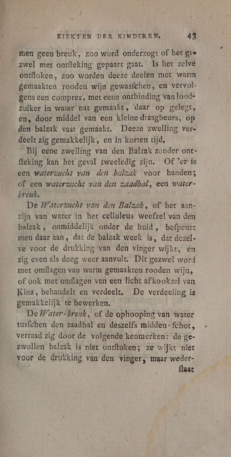 men geen breuk, zoo word onderzogt of het ges _zwel mer antfteking gepaart gaat. Is het zelve ontftoken, zoo worden deeze deelen mer warm gemaakten rooden wijn gewasfchen, en vervol- gens een compres, met eene ontbinding van lood- zuiker in water nat gemaakt, ‘daar op gelegt, en, door middel van een kleine draagbeurs, op den balzak vast gemaakt. Deeze zwelling ver» deelt zig gemakkelijk, en in korten tijd, Bij eene zwelling van den Balzak zonder ont: iteking kan het geval tweeledig zijn. Of er is een waterzucht van den balzak voor handen; of een waierzucht van den Ad, een waier- breuk, De Waterzucht van den Balzak, of het aan- zijn van water in het celluleus weefzel van den balzak , onmiddelijk onder de huid, befpeurt men daar aan, dat de balzak week is, dat dezel- ve voor de drukking van den vinger wijkt, en zig even als deeg weer aanvult. Dit gezwel word met omflagen van warm gemaakten rooden wijn, of ook met omflagen van een licht af kookzel van Kina, behandelt en verdeelt, De verdeeling is gemakkelijk te bewerken. _ De Water-breuk, of de ophooping van water tusfchen den zaadbal en deszelfs midden- fchot, verraad zig door de volgende kenmerken: de ge- zwollen balzak is niet ontftoken; ze wijkt niet joo: de drukking van den MERE maar weder- ftaat /