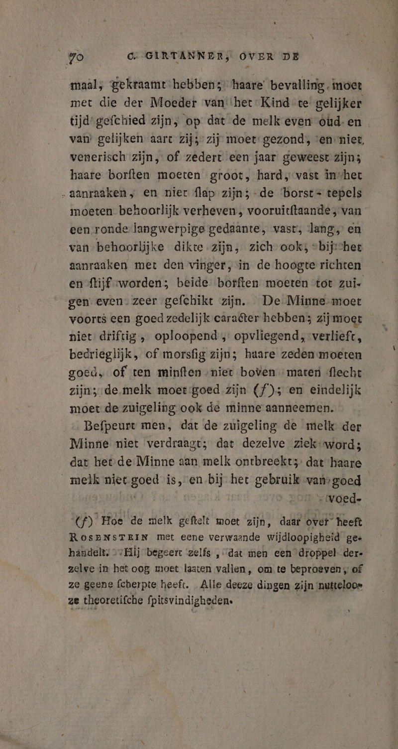 maal, gekraamt hebben; haare’ bevalling. moet met die der Moeder van''het Kind tegelijker tijd gefchied zijn, op dat de melk even óÓùud-en . van’ gelijken aart zij” zij: moet: gezond, ven niet, venerisch zijn, of zedert een jaar geweest zijn; haare borften moeten groot, hard, vast invhet „aanraaken, en nier flap zijn; -de ‘borst tepels moeten behoorlijk verheven, vooruitftaande, van een ronde langwerpige gedaante, vast, lang, en van behoorlijke dikte zijn, zich ook; “bijhet aanraaken met den vinger, in de hoogte richten en flijf worden; beide borften moeten tot zui- gen even. zeer gefchikt zijn. De Minne-moet voorts een goed zedelijk caraéter hebben; zij moet niet driftig , oploopend , opvliegend ,-verlieft, bedrieglijk, of morsfig zijn; haare zeden moeten goed, of ren minften „niet boven marter flecht zijn; de.melk moet goed zijn (f); en eindelijk moet de zuigeling ook de minne aanneemen. Befpeurt men, dat de zuigeling de melk der Minne niet verdraagt; dat dezelve ziek word; dat het de Minne aan melk ontbreekt: dat haare melk niet Bep B, en bij- het gebruik vansgoed “voed. N Hoe de melk geftelt moet zijn, daar over heeft RosENSTEIN met eene verwaande wijdloopigheid gee handelt, © Bj begeert ‘zelfs ‚dat men een ’dioppel- der- zelve in het oog moet laaten vallen, om te beproeven, of ze geene fcherpte heeft. Alle deeze dingen zijn nutteloos ze theoretifche fpitsvindigheden. y