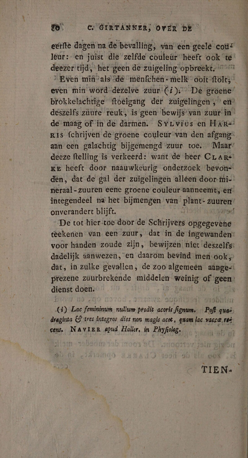 eerfte dagen na de bevalling; van een geele coü leur: en juist die zelfde couleür ‘heeft ook te deezer tijd, het geen de zuigeling opbreekt, 7 ’ Even min ‘als de menlchen- melk ooit ftolt, even min word.dezelve zuur Ci): De groene’ brokkelachtige ftoelgang der zuigelingen, en’ deszelfs zúute reuk, is geen bewijs’ van zuur in de maag of in de darmen. Syrviös en HAR=/ Ris fchrijven de groene couleur van den afgang“ aan een galachtig bijgemengd zuur toe. Maar: deeze ftelling is verkeerd: want de heer CLAR* Ke heeft door naauwkeurig onderzoek bevon= den, dat de gal der zuigelingen alléen door- mi- neraal-zuuren eene groene couleur aanneemt, erf’ integendeel na het bijmengen van plant- zuuren onverandert blijft. rad De tot hier.toe door de sehrijvers opgegevene teekenen van een zuur, dat in de ingewanden: voor handen zoude zijn, bewijzen. niet deszelfs: dadelijk aanwezen, en daarom bevind men‘ook, dat, in zulke gevallen, de zoo algemeen aange-. prezene zuurbrekende middelen ee of‘ Aalen dienst doen. | (5) Lac Feriningih nullum prodit acoris fignum. Pofi quas draginta € tres integros dies non magis acet, quam lac vacc@,res ‚eens. NAVIER apud Haller, in Phyfiolog. Re TIEN: